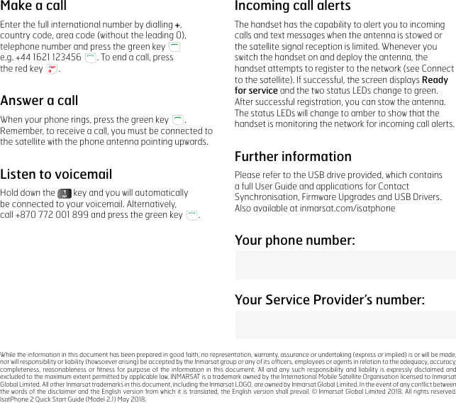 Make a callEnter the full international number by dialling +, country code, area code (without the leading 0), telephone number and press the green key    e.g. +44 1621 123456  . To end a call, press  the red key  .Answer a callWhen your phone rings, press the green key  .  Remember, to receive a call, you must be connected to the satellite with the phone antenna pointing upwards.Listen to voicemailHold down the   key and you will automatically  be connected to your voicemail. Alternatively,  call +870 772 001 899 and press the green key  .Incoming call alertsThe handset has the capability to alert you to incoming calls and text messages when the antenna is stowed or the satellite signal reception is limited. Whenever you switch the handset on and deploy the antenna, the handset attempts to register to the network (see Connect to the satellite). If successful, the screen displays Ready for service and the two status LEDs change to green. After successful registration, you can stow the antenna.  The status LEDs will change to amber to show that the handset is monitoring the network for incoming call alerts.Further informationPlease refer to the USB drive provided, which contains a full User Guide and applications for Contact Synchronisation, Firmware Upgrades and USB Drivers. Also available at inmarsat.com/isatphoneWhile the information in this document has been prepared in good faith, no representation, warranty, assurance or undertaking (express or implied) is or will be made, nor will responsibility or liability (howsoever arising) be accepted by the Inmarsat group or any of its ofﬁcers, employees or agents in relation to the adequacy, accuracy, completeness, reasonableness or ﬁtness for purpose of the information in this document. All and any such responsibility and liability is expressly disclaimed and excluded to the maximum extent permitted by applicable law. INMARSAT is a trademark owned by the International Mobile Satellite Organisation licensed to Inmarsat Global Limited. All other Inmarsat trademarks in this document, including the Inmarsat LOGO, are owned by Inmarsat Global Limited. In the event of any conﬂict between the words of the disclaimer and the English version from  which it is translated,  the English version shall prevail. © Inmarsat Global Limited 2018.  All rights reserved. IsatPhone 2 Quick Start Guide (Model 2.1) May 2018.Your phone number:Your Service Provider’s number: