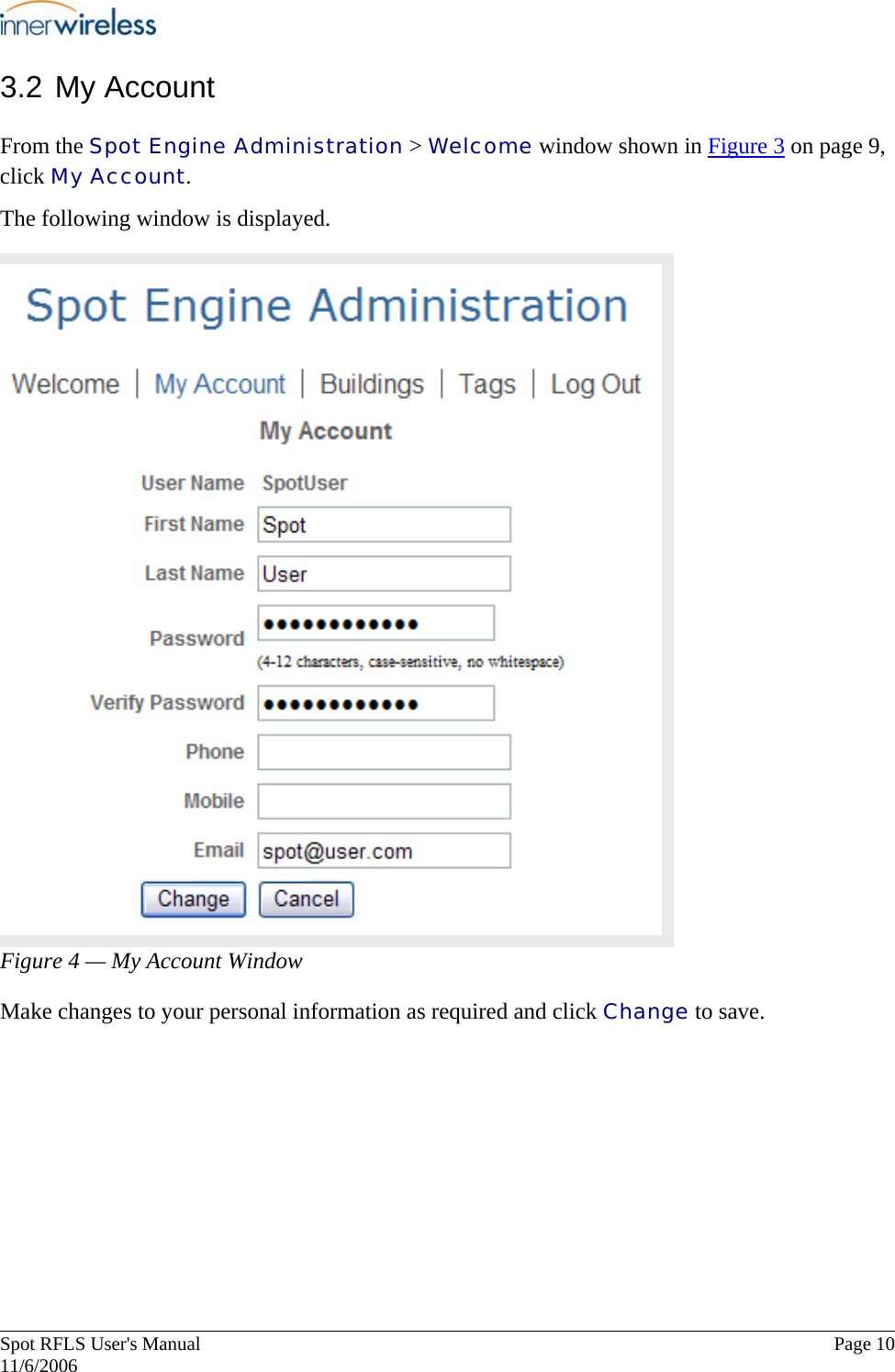       Spot RFLS User&apos;s Manual  Page 10   11/6/2006 3.2 My Account From the Spot Engine Administration &gt; Welcome window shown in Figure 3 on page 9, click My Account. The following window is displayed.  Figure 4 — My Account Window Make changes to your personal information as required and click Change to save.  