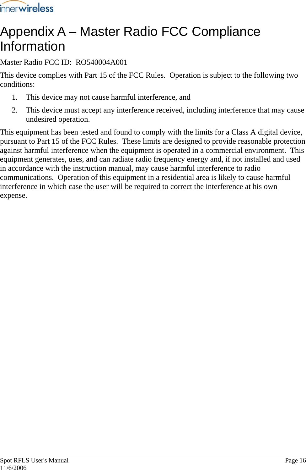       Spot RFLS User&apos;s Manual  Page 16   11/6/2006 Appendix A – Master Radio FCC Compliance Information Master Radio FCC ID:  RO540004A001 This device complies with Part 15 of the FCC Rules.  Operation is subject to the following two conditions: 1. This device may not cause harmful interference, and 2. This device must accept any interference received, including interference that may cause undesired operation. This equipment has been tested and found to comply with the limits for a Class A digital device, pursuant to Part 15 of the FCC Rules.  These limits are designed to provide reasonable protection against harmful interference when the equipment is operated in a commercial environment.  This equipment generates, uses, and can radiate radio frequency energy and, if not installed and used in accordance with the instruction manual, may cause harmful interference to radio communications.  Operation of this equipment in a residential area is likely to cause harmful interference in which case the user will be required to correct the interference at his own expense. 