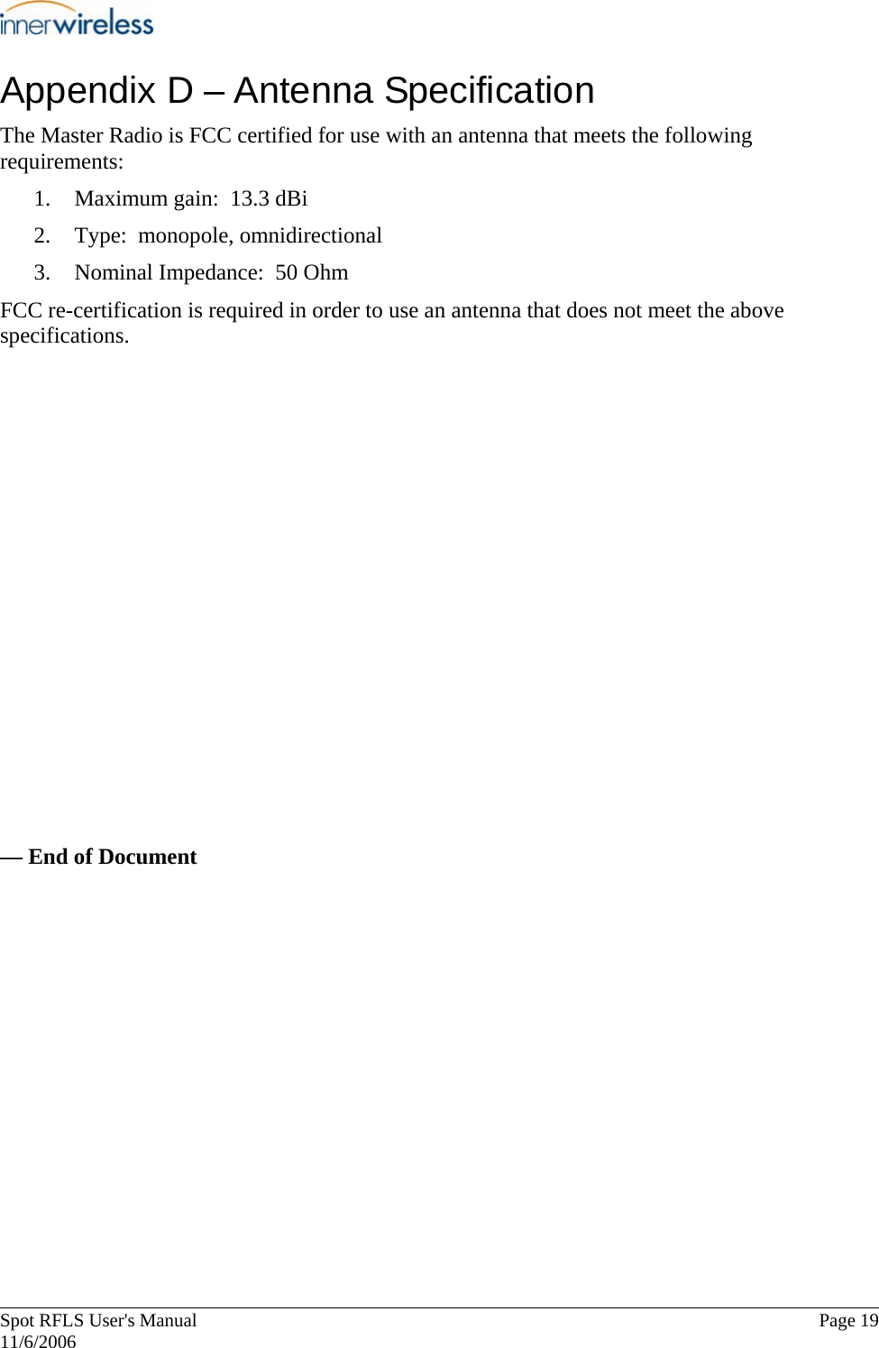       Spot RFLS User&apos;s Manual  Page 19   11/6/2006 Appendix D – Antenna Specification The Master Radio is FCC certified for use with an antenna that meets the following requirements: 1. Maximum gain:  13.3 dBi 2. Type:  monopole, omnidirectional 3. Nominal Impedance:  50 Ohm FCC re-certification is required in order to use an antenna that does not meet the above specifications.              — End of Document 