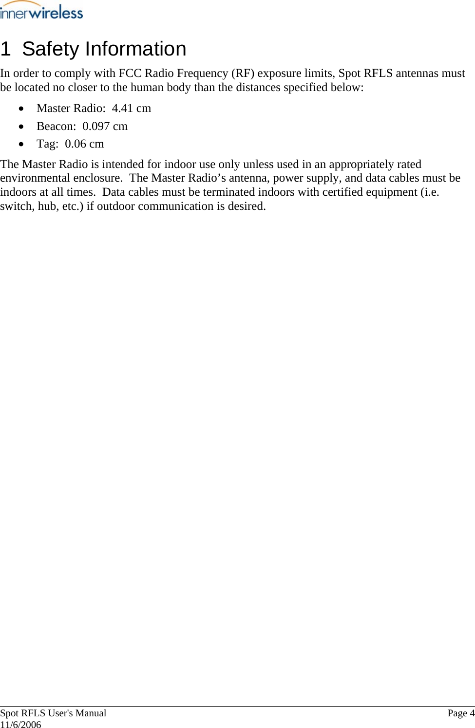       Spot RFLS User&apos;s Manual  Page 4   11/6/2006 1 Safety Information In order to comply with FCC Radio Frequency (RF) exposure limits, Spot RFLS antennas must be located no closer to the human body than the distances specified below: • Master Radio:  4.41 cm • Beacon:  0.097 cm • Tag:  0.06 cm The Master Radio is intended for indoor use only unless used in an appropriately rated environmental enclosure.  The Master Radio’s antenna, power supply, and data cables must be indoors at all times.  Data cables must be terminated indoors with certified equipment (i.e. switch, hub, etc.) if outdoor communication is desired. 