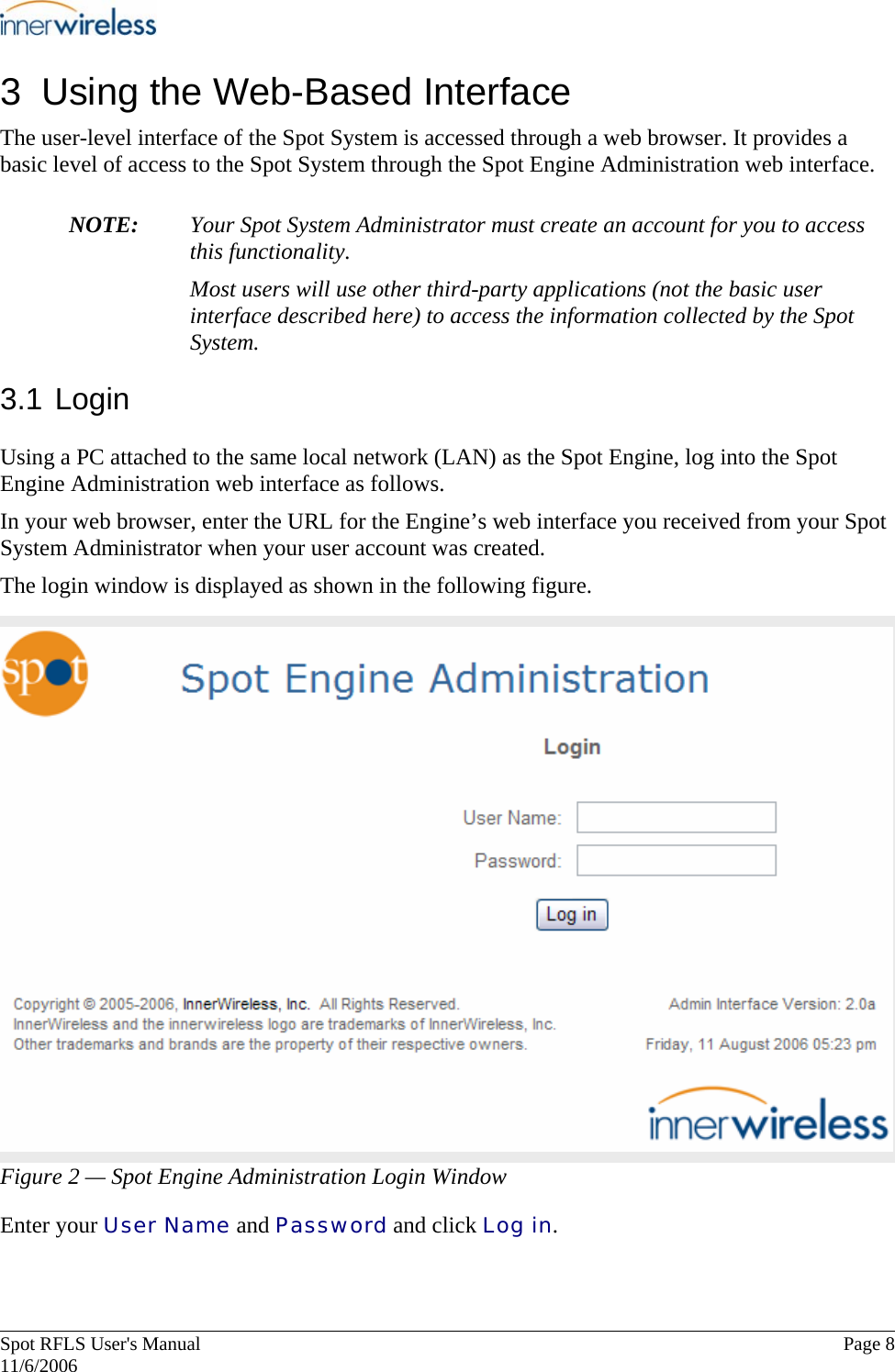       Spot RFLS User&apos;s Manual  Page 8   11/6/2006 3  Using the Web-Based Interface The user-level interface of the Spot System is accessed through a web browser. It provides a basic level of access to the Spot System through the Spot Engine Administration web interface.  NOTE:  Your Spot System Administrator must create an account for you to access this functionality. Most users will use other third-party applications (not the basic user interface described here) to access the information collected by the Spot System. 3.1 Login Using a PC attached to the same local network (LAN) as the Spot Engine, log into the Spot Engine Administration web interface as follows. In your web browser, enter the URL for the Engine’s web interface you received from your Spot System Administrator when your user account was created. The login window is displayed as shown in the following figure. Figure 2 — Spot Engine Administration Login Window Enter your User Name and Password and click Log in.   