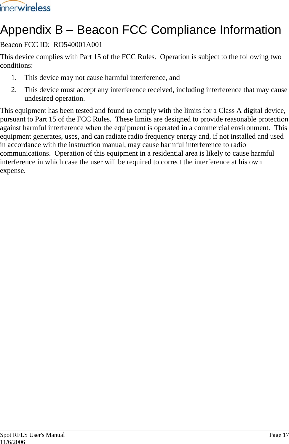       Spot RFLS User&apos;s Manual  Page 17   11/6/2006 Appendix B – Beacon FCC Compliance Information Beacon FCC ID:  RO540001A001 This device complies with Part 15 of the FCC Rules.  Operation is subject to the following two conditions: 1. This device may not cause harmful interference, and 2. This device must accept any interference received, including interference that may cause undesired operation. This equipment has been tested and found to comply with the limits for a Class A digital device, pursuant to Part 15 of the FCC Rules.  These limits are designed to provide reasonable protection against harmful interference when the equipment is operated in a commercial environment.  This equipment generates, uses, and can radiate radio frequency energy and, if not installed and used in accordance with the instruction manual, may cause harmful interference to radio communications.  Operation of this equipment in a residential area is likely to cause harmful interference in which case the user will be required to correct the interference at his own expense. 