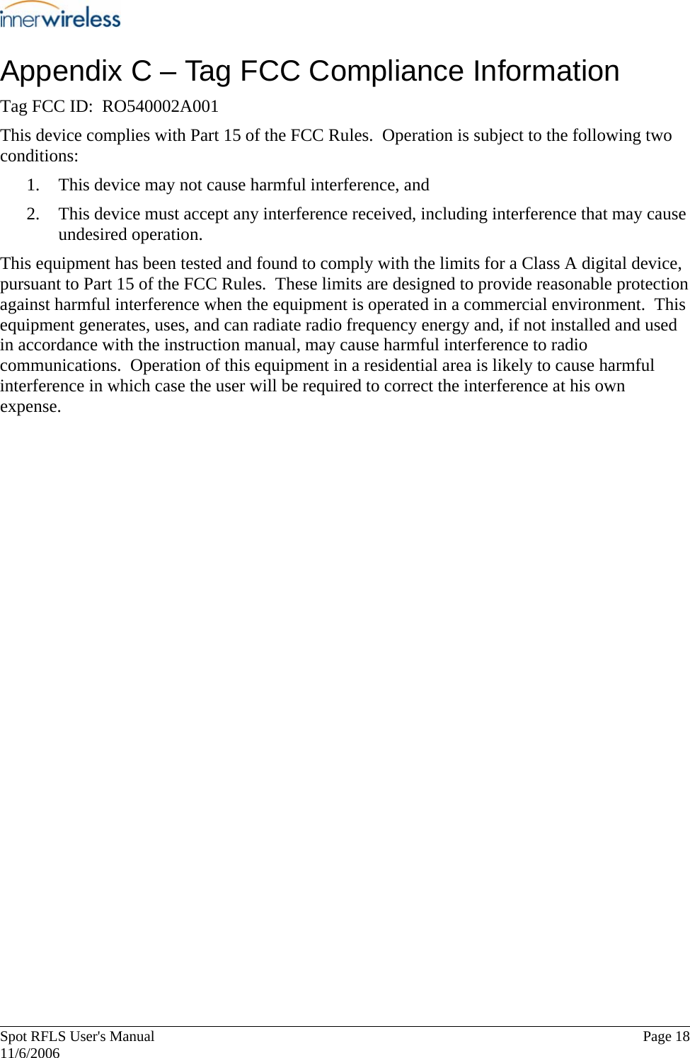       Spot RFLS User&apos;s Manual  Page 18   11/6/2006 Appendix C – Tag FCC Compliance Information Tag FCC ID:  RO540002A001 This device complies with Part 15 of the FCC Rules.  Operation is subject to the following two conditions: 1. This device may not cause harmful interference, and 2. This device must accept any interference received, including interference that may cause undesired operation. This equipment has been tested and found to comply with the limits for a Class A digital device, pursuant to Part 15 of the FCC Rules.  These limits are designed to provide reasonable protection against harmful interference when the equipment is operated in a commercial environment.  This equipment generates, uses, and can radiate radio frequency energy and, if not installed and used in accordance with the instruction manual, may cause harmful interference to radio communications.  Operation of this equipment in a residential area is likely to cause harmful interference in which case the user will be required to correct the interference at his own expense. 