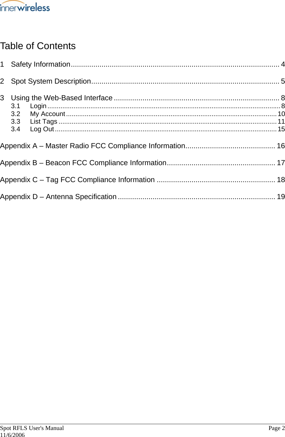       Spot RFLS User&apos;s Manual  Page 2   11/6/2006 Table of Contents 1 Safety Information...................................................................................................... 4 2 Spot System Description............................................................................................ 5 3 Using the Web-Based Interface ................................................................................. 8 3.1 Login.............................................................................................................................8 3.2 My Account.................................................................................................................10 3.3 List Tags .....................................................................................................................11 3.4 Log Out.......................................................................................................................15 Appendix A – Master Radio FCC Compliance Information............................................ 16 Appendix B – Beacon FCC Compliance Information..................................................... 17 Appendix C – Tag FCC Compliance Information .......................................................... 18 Appendix D – Antenna Specification ............................................................................. 19  