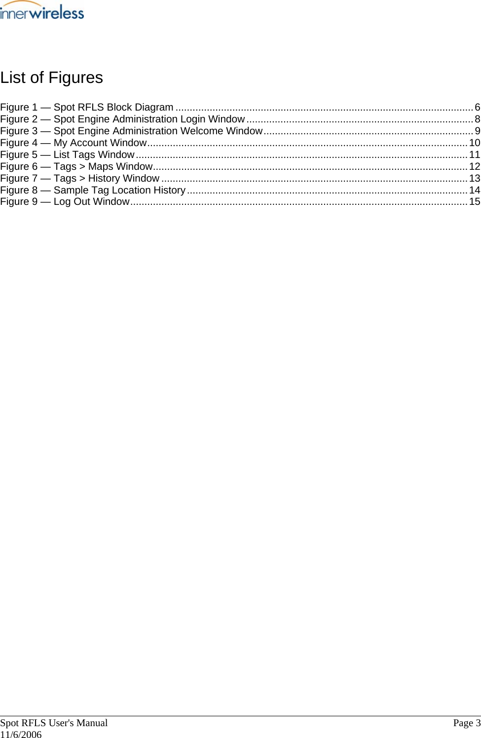       Spot RFLS User&apos;s Manual  Page 3   11/6/2006 List of Figures Figure 1 — Spot RFLS Block Diagram .........................................................................................................6 Figure 2 — Spot Engine Administration Login Window................................................................................8 Figure 3 — Spot Engine Administration Welcome Window..........................................................................9 Figure 4 — My Account Window.................................................................................................................10 Figure 5 — List Tags Window.....................................................................................................................11 Figure 6 — Tags &gt; Maps Window...............................................................................................................12 Figure 7 — Tags &gt; History Window ............................................................................................................13 Figure 8 — Sample Tag Location History...................................................................................................14 Figure 9 — Log Out Window.......................................................................................................................15   