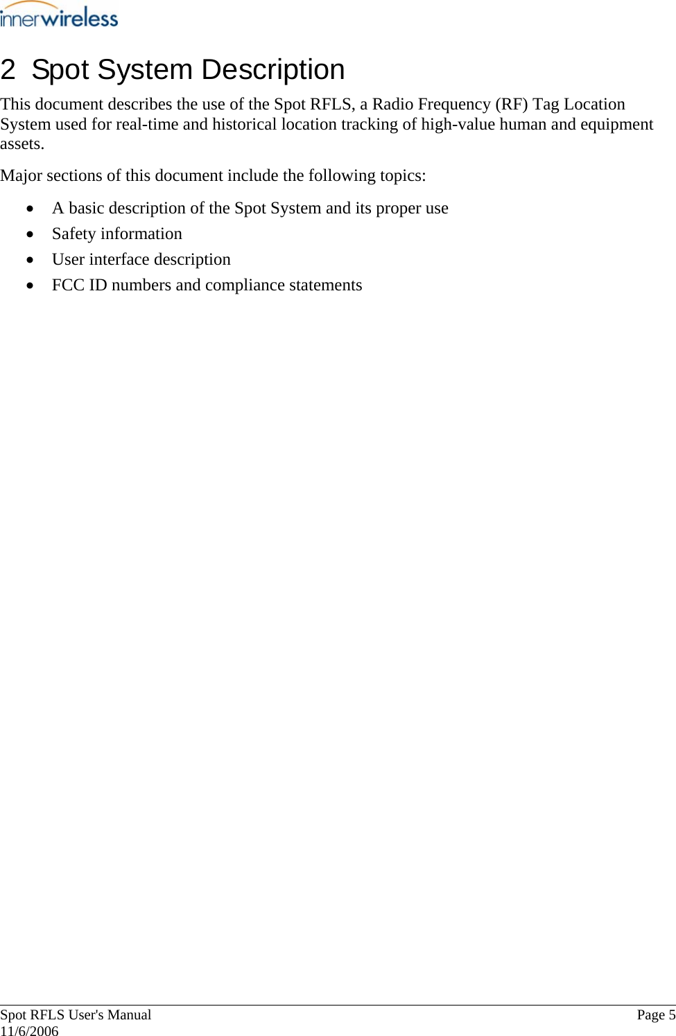       Spot RFLS User&apos;s Manual  Page 5   11/6/2006 2  Spot System Description This document describes the use of the Spot RFLS, a Radio Frequency (RF) Tag Location System used for real-time and historical location tracking of high-value human and equipment assets.  Major sections of this document include the following topics: • A basic description of the Spot System and its proper use • Safety information  • User interface description • FCC ID numbers and compliance statements  