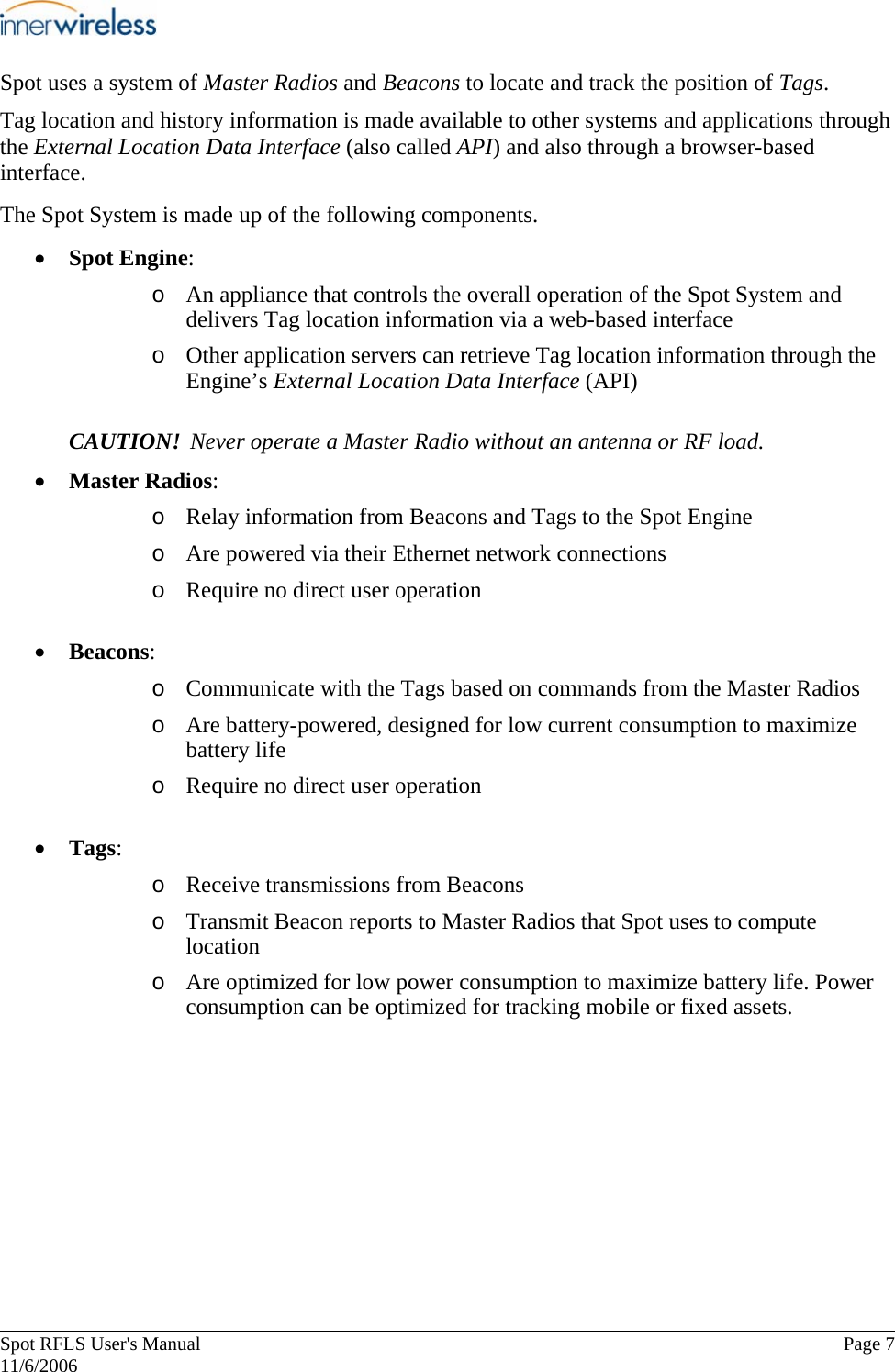       Spot RFLS User&apos;s Manual  Page 7   11/6/2006 Spot uses a system of Master Radios and Beacons to locate and track the position of Tags.  Tag location and history information is made available to other systems and applications through the External Location Data Interface (also called API) and also through a browser-based interface. The Spot System is made up of the following components. • Spot Engine: o An appliance that controls the overall operation of the Spot System and delivers Tag location information via a web-based interface   o Other application servers can retrieve Tag location information through the Engine’s External Location Data Interface (API) CAUTION! Never operate a Master Radio without an antenna or RF load. • Master Radios: o Relay information from Beacons and Tags to the Spot Engine o Are powered via their Ethernet network connections o Require no direct user operation • Beacons: o Communicate with the Tags based on commands from the Master Radios o Are battery-powered, designed for low current consumption to maximize battery life o Require no direct user operation  • Tags: o Receive transmissions from Beacons o Transmit Beacon reports to Master Radios that Spot uses to compute location  o Are optimized for low power consumption to maximize battery life. Power consumption can be optimized for tracking mobile or fixed assets. 