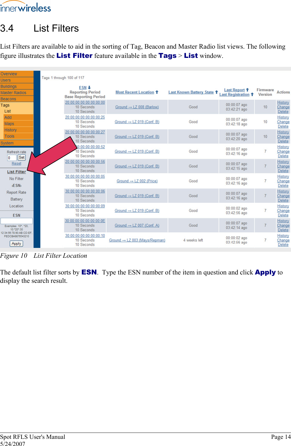 3.4  List Filters List Filters are available to aid in the sorting of Tag, Beacon and Master Radio list views. The following figure illustrates the List Filter feature available in the Tags &gt; List window. Figure 10  List Filter Location The default list filter sorts by ESN.  Type the ESN number of the item in question and click Apply to display the search result. Spot RFLS User&apos;s Manual  Page 14 5/24/2007 