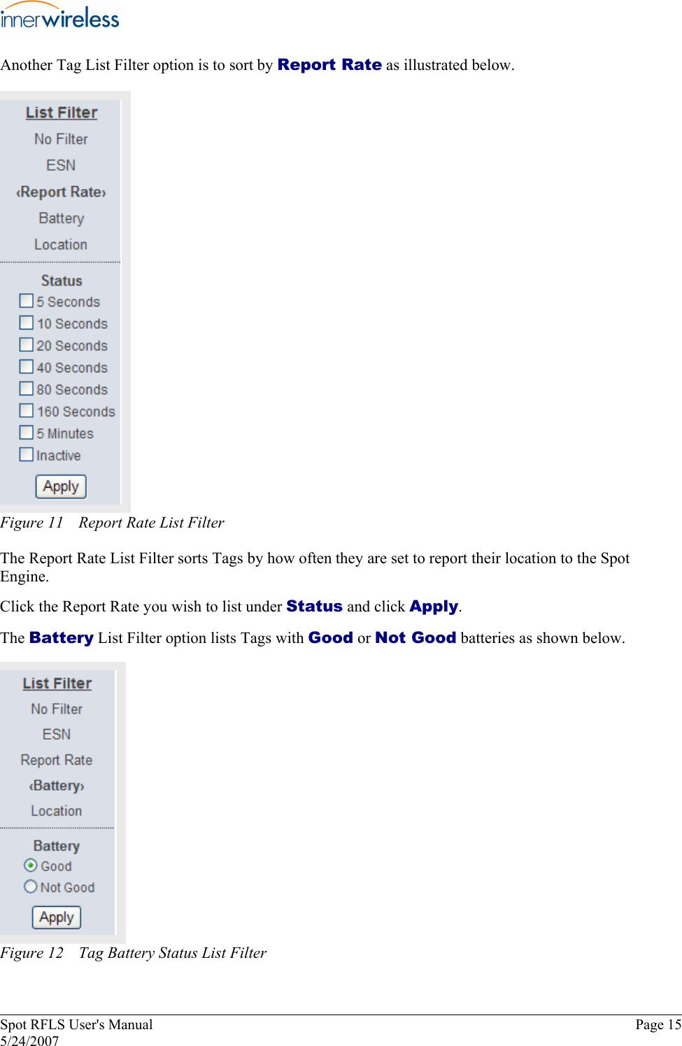 Another Tag List Filter option is to sort by Report Rate as illustrated below. Figure 11  Report Rate List Filter The Report Rate List Filter sorts Tags by how often they are set to report their location to the Spot  Engine.  Click the Report Rate you wish to list under Status and click Apply.  The Battery List Filter option lists Tags with Good or Not Good batteries as shown below.   Figure 12  Tag Battery Status List Filter Spot RFLS User&apos;s Manual  Page 15 5/24/2007 