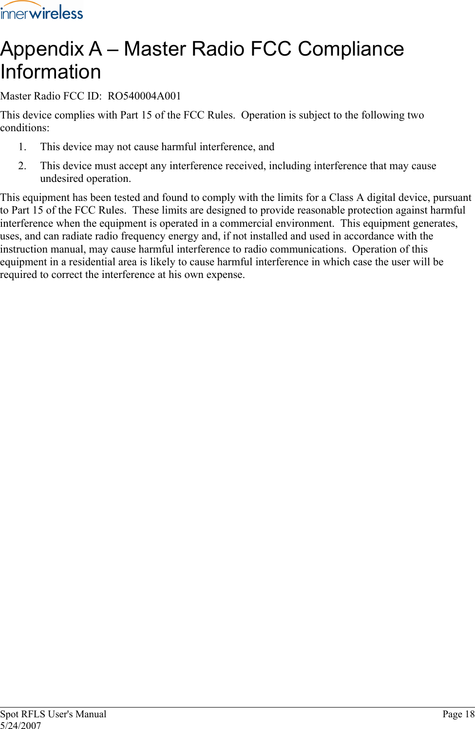 Appendix A – Master Radio FCC Compliance Information Master Radio FCC ID:  RO540004A001 This device complies with Part 15 of the FCC Rules.  Operation is subject to the following two conditions: 1.   This device may not cause harmful interference, and 2.   This device must accept any interference received, including interference that may cause undesired operation. This equipment has been tested and found to comply with the limits for a Class A digital device, pursuant to Part 15 of the FCC Rules.  These limits are designed to provide reasonable protection against harmful interference when the equipment is operated in a commercial environment.  This equipment generates, uses, and can radiate radio frequency energy and, if not installed and used in accordance with the instruction manual, may cause harmful interference to radio communications.  Operation of this equipment in a residential area is likely to cause harmful interference in which case the user will be required to correct the interference at his own expense. Spot RFLS User&apos;s Manual  Page 18 5/24/2007 