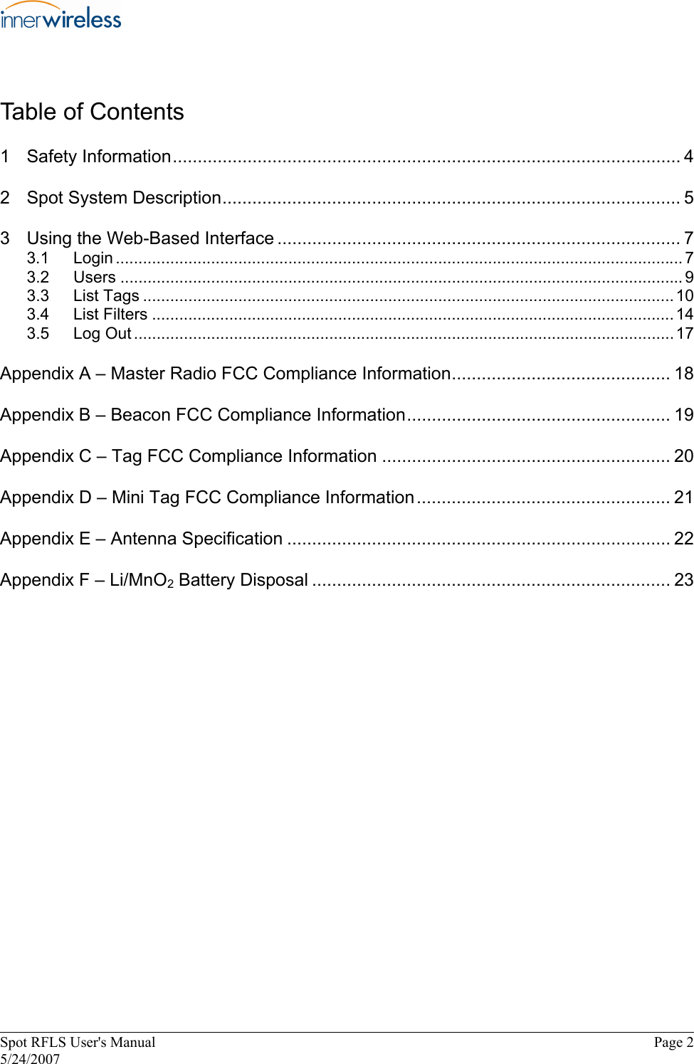 Table of Contents  1  Safety Information...................................................................................................... 4  2  Spot System Description............................................................................................ 5  3  Using the Web-Based Interface ................................................................................. 7  3.1  Login ............................................................................................................................. 7  3.2  Users ............................................................................................................................ 9  3.3  List Tags .....................................................................................................................10  3.4  List Filters ...................................................................................................................14  3.5  Log Out .......................................................................................................................17  Appendix A – Master Radio FCC Compliance Information............................................ 18  Appendix B – Beacon FCC Compliance Information..................................................... 19  Appendix C – Tag FCC Compliance Information .......................................................... 20  Appendix D – Mini Tag FCC Compliance Information................................................... 21  Appendix E – Antenna Specification ............................................................................. 22  Appendix F – Li/MnO2 Battery Disposal ........................................................................ 23  Spot RFLS User&apos;s Manual  Page 2  5/24/2007  