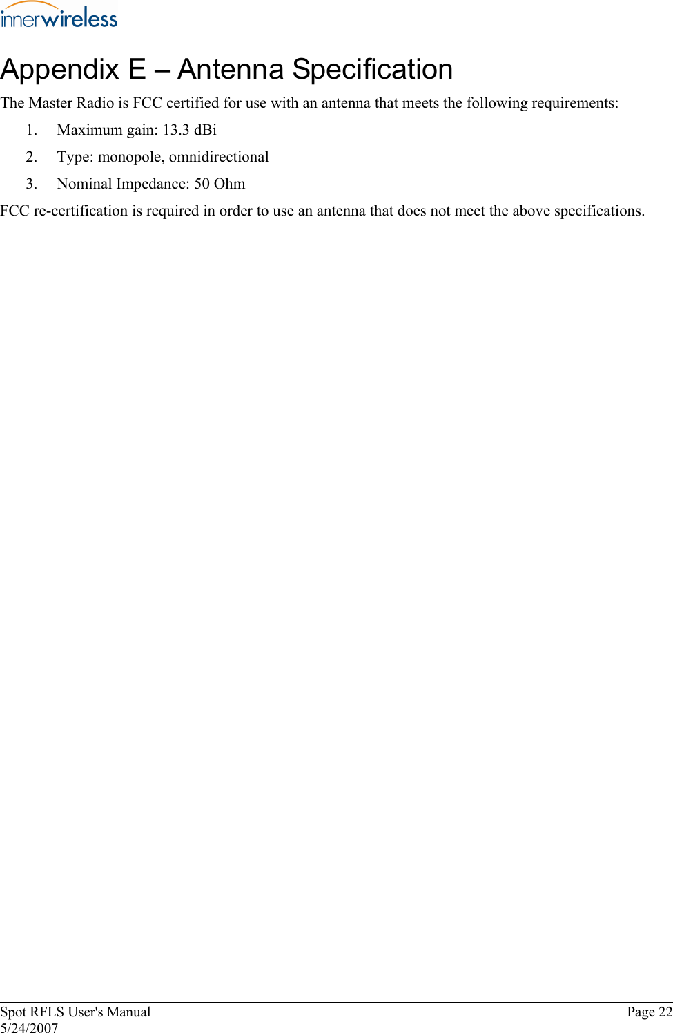 Appendix E – Antenna Specification The Master Radio is FCC certified for use with an antenna that meets the following requirements: 1.  Maximum gain: 13.3 dBi 2.  Type: monopole, omnidirectional 3.  Nominal Impedance: 50 Ohm FCC re-certification is required in order to use an antenna that does not meet the above specifications. Spot RFLS User&apos;s Manual  Page 22 5/24/2007 