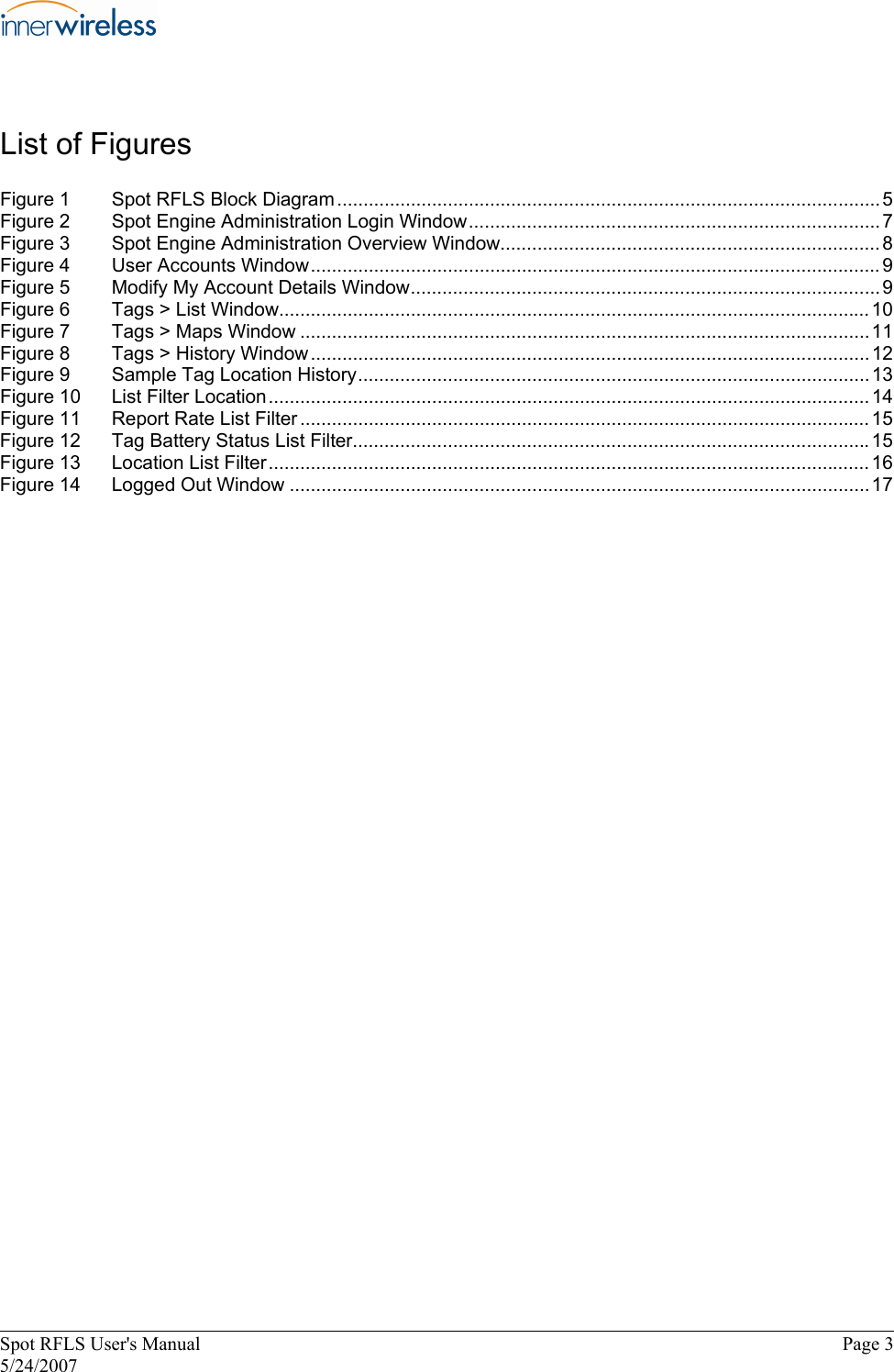 List of Figures  Figure 1  Spot RFLS Block Diagram ....................................................................................................... 5  Figure 2  Spot Engine Administration Login Window..............................................................................7  Figure 3  Spot Engine Administration Overview Window........................................................................ 8  Figure 4  User Accounts Window............................................................................................................ 9  Figure 5  Modify My Account Details Window.........................................................................................9  Figure 6  Tags &gt; List Window................................................................................................................ 10  Figure 7  Tags &gt; Maps Window ............................................................................................................11  Figure 8  Tags &gt; History Window..........................................................................................................12  Figure 9  Sample Tag Location History.................................................................................................13  Figure 10  List Filter Location.................................................................................................................. 14  Figure 11  Report Rate List Filter ............................................................................................................ 15  Figure 12  Tag Battery Status List Filter..................................................................................................15  Figure 13  Location List Filter.................................................................................................................. 16  Figure 14  Logged Out Window ..............................................................................................................17  Spot RFLS User&apos;s Manual  Page 3  5/24/2007  