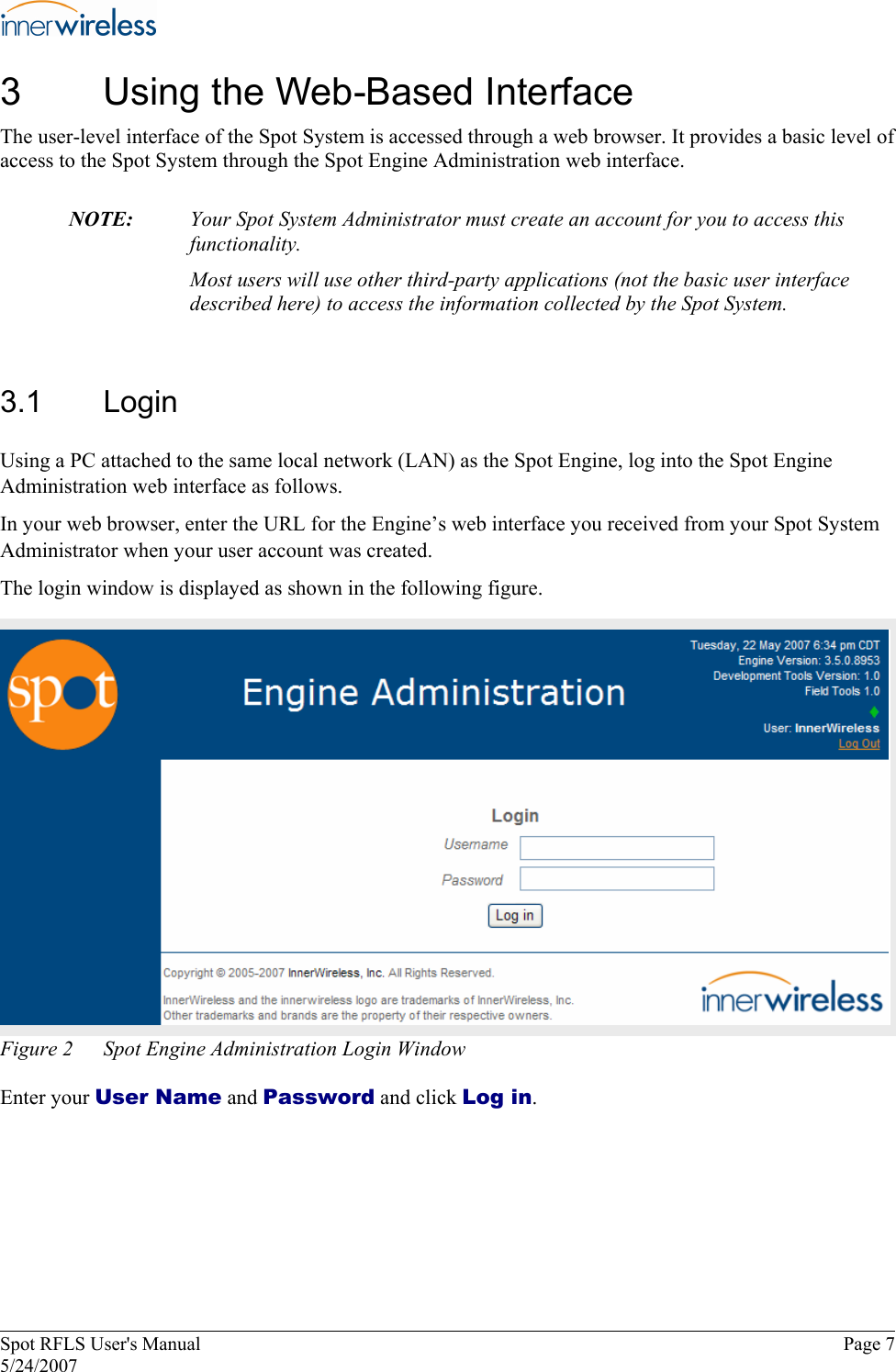 3  Using the Web-Based Interface The user-level interface of the Spot System is accessed through a web browser. It provides a basic level of access to the Spot System through the Spot Engine Administration web interface.  NOTE:   Your Spot System Administrator must create an account for you to access this functionality. Most users will use other third-party applications (not the basic user interface described here) to access the information collected by the Spot System. 3.1  Login Using a PC attached to the same local network (LAN) as the Spot Engine, log into the Spot Engine Administration web interface as follows. In your web browser, enter the URL for the Engine’s web interface you received from your Spot System Administrator when your user account was created. The login window is displayed as shown in the following figure. Figure 2  Spot Engine Administration Login Window Enter your User Name and Password and click Log in. Spot RFLS User&apos;s Manual  Page 7 5/24/2007 