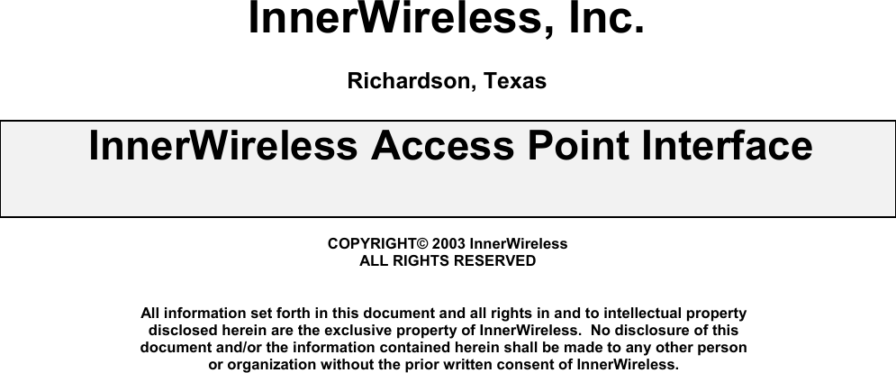   InnerWireless, Inc.  Richardson, Texas  InnerWireless Access Point Interface    COPYRIGHT© 2003 InnerWireless ALL RIGHTS RESERVED   All information set forth in this document and all rights in and to intellectual property disclosed herein are the exclusive property of InnerWireless.  No disclosure of this document and/or the information contained herein shall be made to any other person or organization without the prior written consent of InnerWireless.            