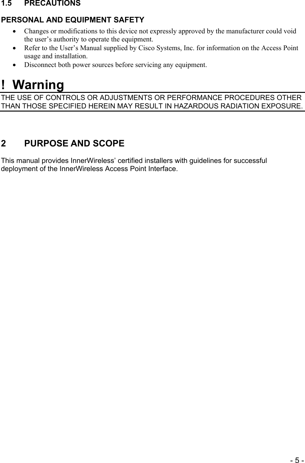 1.5 PRECAUTIONS PERSONAL AND EQUIPMENT SAFETY • Changes or modifications to this device not expressly approved by the manufacturer could void the user’s authority to operate the equipment. • Refer to the User’s Manual supplied by Cisco Systems, Inc. for information on the Access Point usage and installation. • Disconnect both power sources before servicing any equipment.  !  Warning THE USE OF CONTROLS OR ADJUSTMENTS OR PERFORMANCE PROCEDURES OTHER THAN THOSE SPECIFIED HEREIN MAY RESULT IN HAZARDOUS RADIATION EXPOSURE.   2 PURPOSE AND SCOPE This manual provides InnerWireless’ certified installers with guidelines for successful deployment of the InnerWireless Access Point Interface.     - 5 -