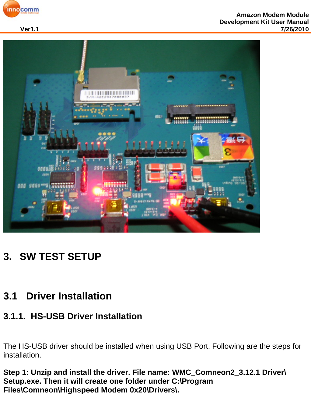  Amazon Modem Module Development Kit User Manual Ver1.1                                                                                                                                         7/26/2010    3.   SW TEST SETUP  3.1 Driver Installation 3.1.1.   HS-USB Driver Installation The HS-USB driver should be installed when using USB Port. Following are the steps for installation.   Step 1: Unzip and install the driver. File name: WMC_Comneon2_3.12.1 Driver\ Setup.exe. Then it will create one folder under C:\Program Files\Comneon\Highspeed Modem 0x20\Drivers\. 