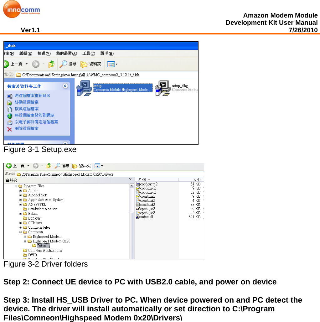  Amazon Modem Module Development Kit User Manual Ver1.1                                                                                                                                         7/26/2010   Figure 3-1 Setup.exe   Figure 3-2 Driver folders  Step 2: Connect UE device to PC with USB2.0 cable, and power on device  Step 3: Install HS_USB Driver to PC. When device powered on and PC detect the device. The driver will install automatically or set direction to C:\Program  Files\Comneon\Highspeed Modem 0x20\Drivers\ 