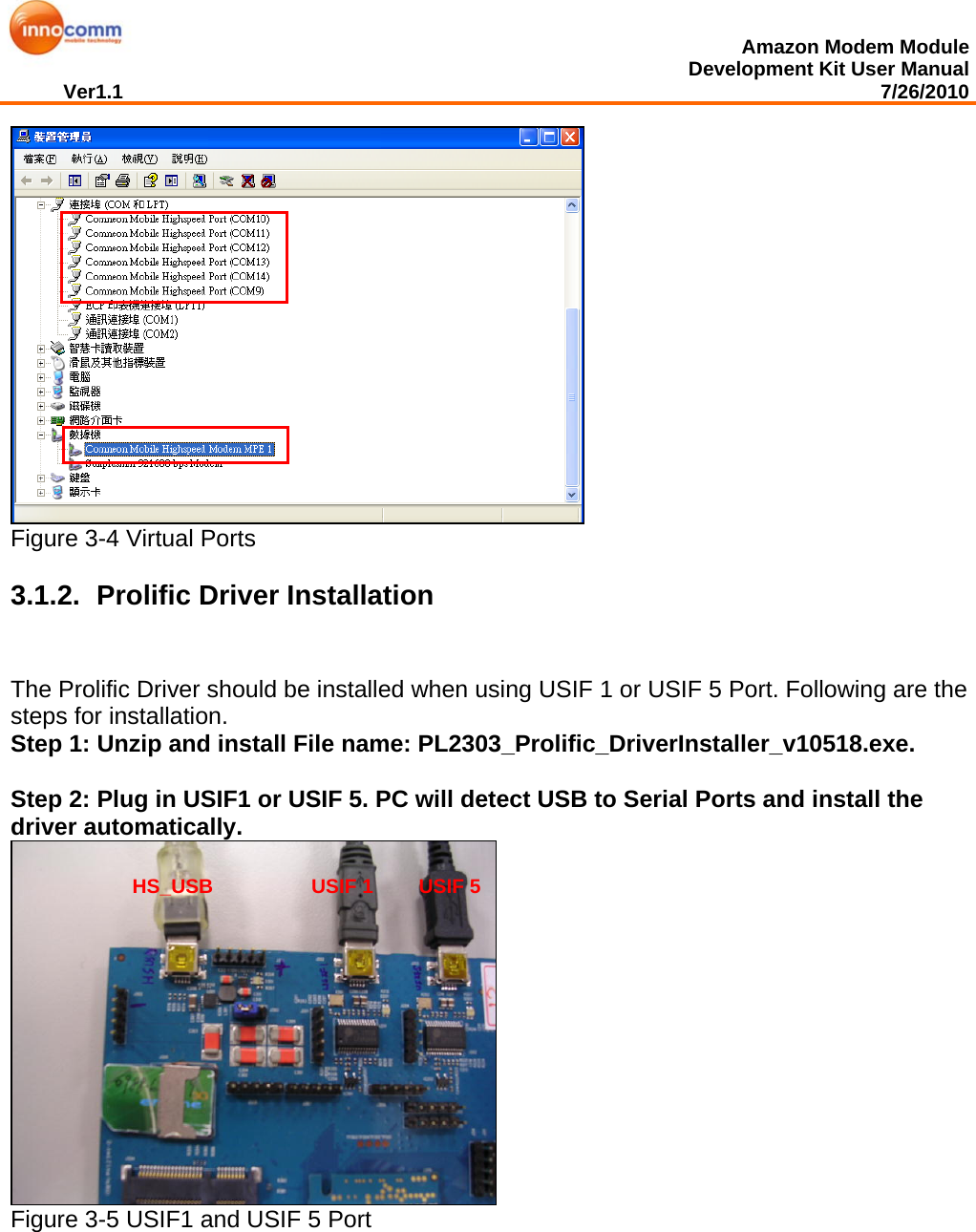  Amazon Modem Module Development Kit User Manual Ver1.1                                                                                                                                         7/26/2010   Figure 3-4 Virtual Ports  3.1.2.   Prolific Driver Installation The Prolific Driver should be installed when using USIF 1 or USIF 5 Port. Following are the steps for installation.  Step 1: Unzip and install File name: PL2303_Prolific_DriverInstaller_v10518.exe.  Step 2: Plug in USIF1 or USIF 5. PC will detect USB to Serial Ports and install the driver automatically.   Figure 3-5 USIF1 and USIF 5 Port   USIF 1   USIF 5 HS_USB 