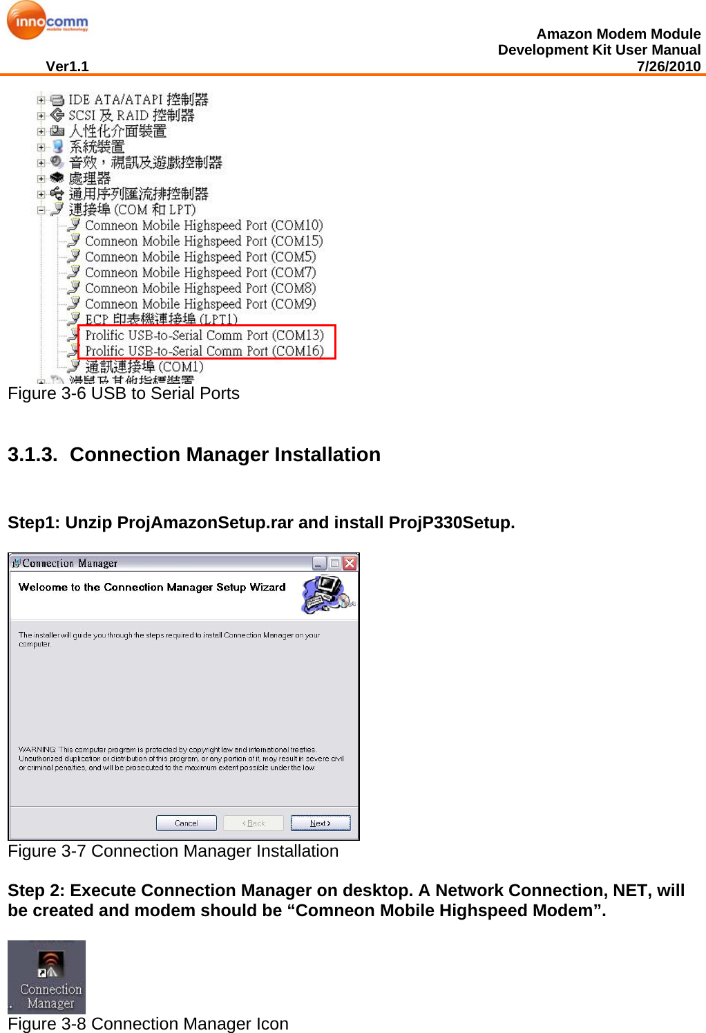  Amazon Modem Module Development Kit User Manual Ver1.1                                                                                                                                         7/26/2010      Figure 3-6 USB to Serial Ports   3.1.3.   Connection Manager Installation Step1: Unzip ProjAmazonSetup.rar and install ProjP330Setup.     Figure 3-7 Connection Manager Installation  Step 2: Execute Connection Manager on desktop. A Network Connection, NET, will be created and modem should be “Comneon Mobile Highspeed Modem”.    Figure 3-8 Connection Manager Icon  