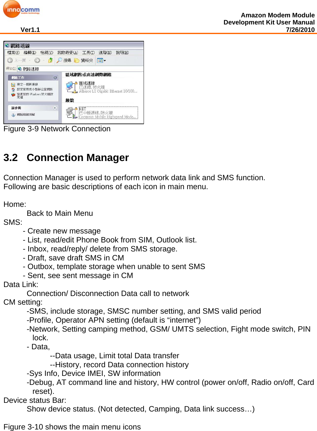  Amazon Modem Module Development Kit User Manual Ver1.1                                                                                                                                         7/26/2010   Figure 3-9 Network Connection  3.2 Connection Manager Connection Manager is used to perform network data link and SMS function. Following are basic descriptions of each icon in main menu.   Home:  Back to Main Menu SMS:  - Create new message  - List, read/edit Phone Book from SIM, Outlook list. - Inbox, read/reply/ delete from SMS storage. - Draft, save draft SMS in CM - Outbox, template storage when unable to sent SMS - Sent, see sent message in CM Data Link:  Connection/ Disconnection Data call to network CM setting:    -SMS, include storage, SMSC number setting, and SMS valid period -Profile, Operator APN setting (default is “internet”) -Network, Setting camping method, GSM/ UMTS selection, Fight mode switch, PIN lock. - Data,  --Data usage, Limit total Data transfer --History, record Data connection history    -Sys Info, Device IMEI, SW information -Debug, AT command line and history, HW control (power on/off, Radio on/off, Card reset). Device status Bar:  Show device status. (Not detected, Camping, Data link success…)  Figure 3-10 shows the main menu icons 