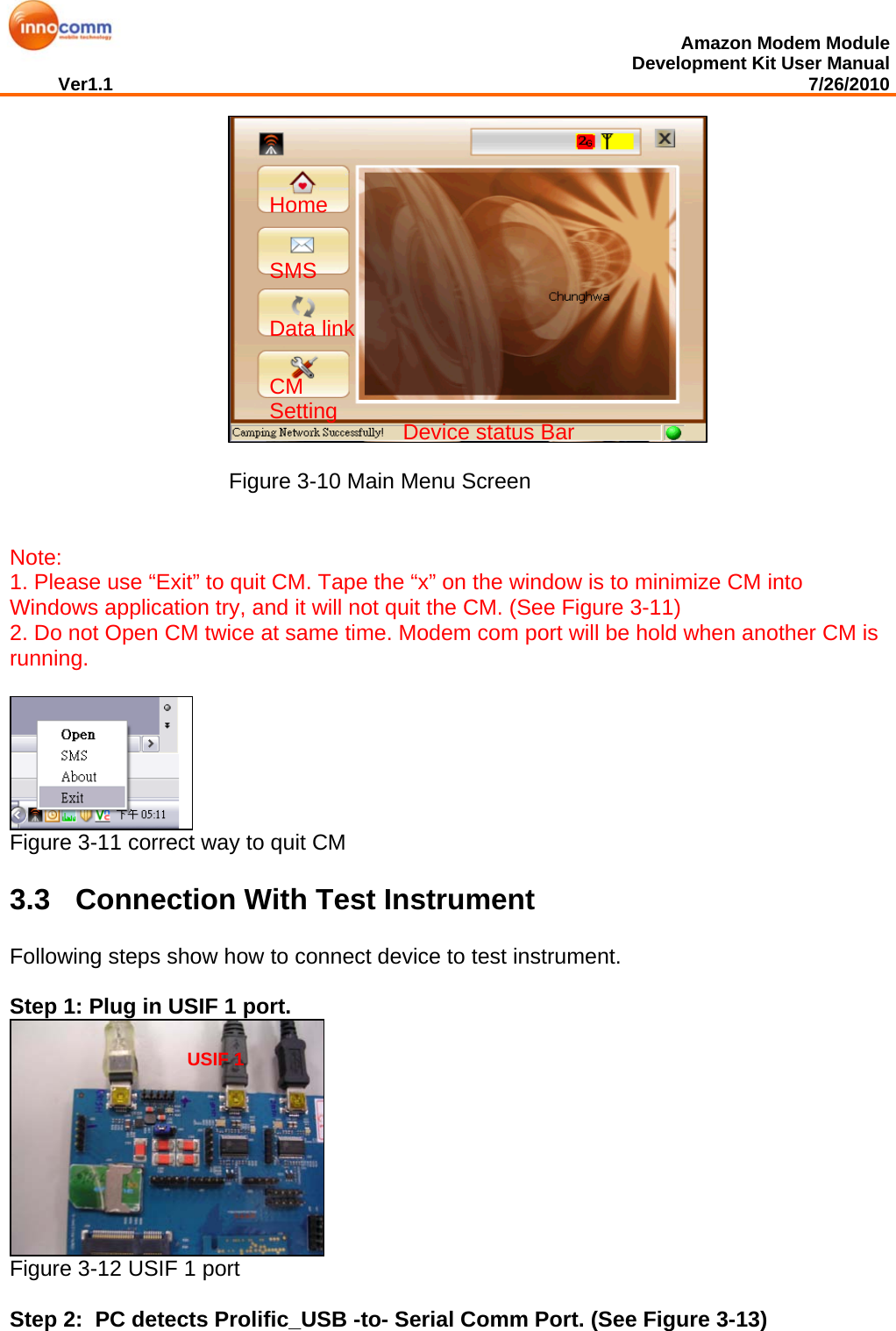  Amazon Modem Module Development Kit User Manual Ver1.1                                                                                                                                         7/26/2010   Figure 3-10 Main Menu Screen   Note:  1. Please use “Exit” to quit CM. Tape the “x” on the window is to minimize CM into Windows application try, and it will not quit the CM. (See Figure 3-11) 2. Do not Open CM twice at same time. Modem com port will be hold when another CM is running.   Figure 3-11 correct way to quit CM 3.3  Connection With Test Instrument Following steps show how to connect device to test instrument.   Step 1: Plug in USIF 1 port.   Figure 3-12 USIF 1 port  Step 2:  PC detects Prolific_USB -to- Serial Comm Port. (See Figure 3-13) Home SMS Data link CM Setting Device status Bar  USIF 1  
