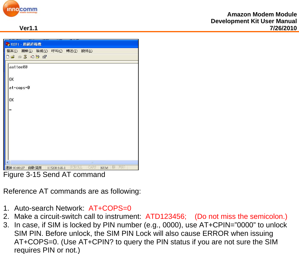  Amazon Modem Module Development Kit User Manual Ver1.1                                                                                                                                         7/26/2010   Figure 3-15 Send AT command  Reference AT commands are as following:   1. Auto-search Network:  AT+COPS=0 2.  Make a circuit-switch call to instrument:  ATD123456;    (Do not miss the semicolon.) 3.  In case, if SIM is locked by PIN number (e.g., 0000), use AT+CPIN=”0000” to unlock SIM PIN. Before unlock, the SIM PIN Lock will also cause ERROR when issuing AT+COPS=0. (Use AT+CPIN? to query the PIN status if you are not sure the SIM requires PIN or not.)   