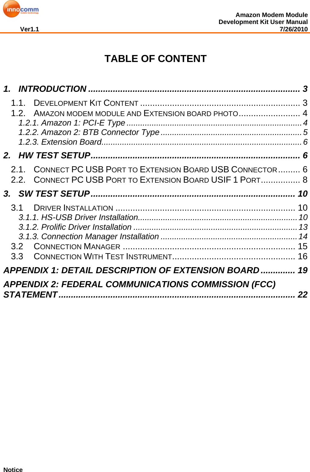  Amazon Modem Module Development Kit User Manual Ver1.1                                                                                                                                         7/26/2010                  TABLE OF CONTENT  1. INTRODUCTION ...................................................................................... 3 1.1. DEVELOPMENT KIT CONTENT ................................................................. 3 1.2. AMAZON MODEM MODULE AND EXTENSION BOARD PHOTO......................... 4 1.2.1. Amazon 1: PCI-E Type .............................................................................4 1.2.2. Amazon 2: BTB Connector Type..............................................................5 1.2.3. Extension Board........................................................................................6 2. HW TEST SETUP..................................................................................... 6 2.1. CONNECT PC USB PORT TO EXTENSION BOARD USB CONNECTOR......... 6 2.2. CONNECT PC USB PORT TO EXTENSION BOARD USIF 1 PORT................ 8 3. SW TEST SETUP................................................................................... 10 3.1 DRIVER INSTALLATION ......................................................................... 10 3.1.1. HS-USB Driver Installation......................................................................10 3.1.2. Prolific Driver Installation ........................................................................13 3.1.3. Connection Manager Installation ............................................................14 3.2 CONNECTION MANAGER ...................................................................... 15 3.3 CONNECTION WITH TEST INSTRUMENT.................................................. 16 APPENDIX 1: DETAIL DESCRIPTION OF EXTENSION BOARD.............. 19 APPENDIX 2: FEDERAL COMMUNICATIONS COMMISSION (FCC) STATEMENT................................................................................................ 22              Notice 