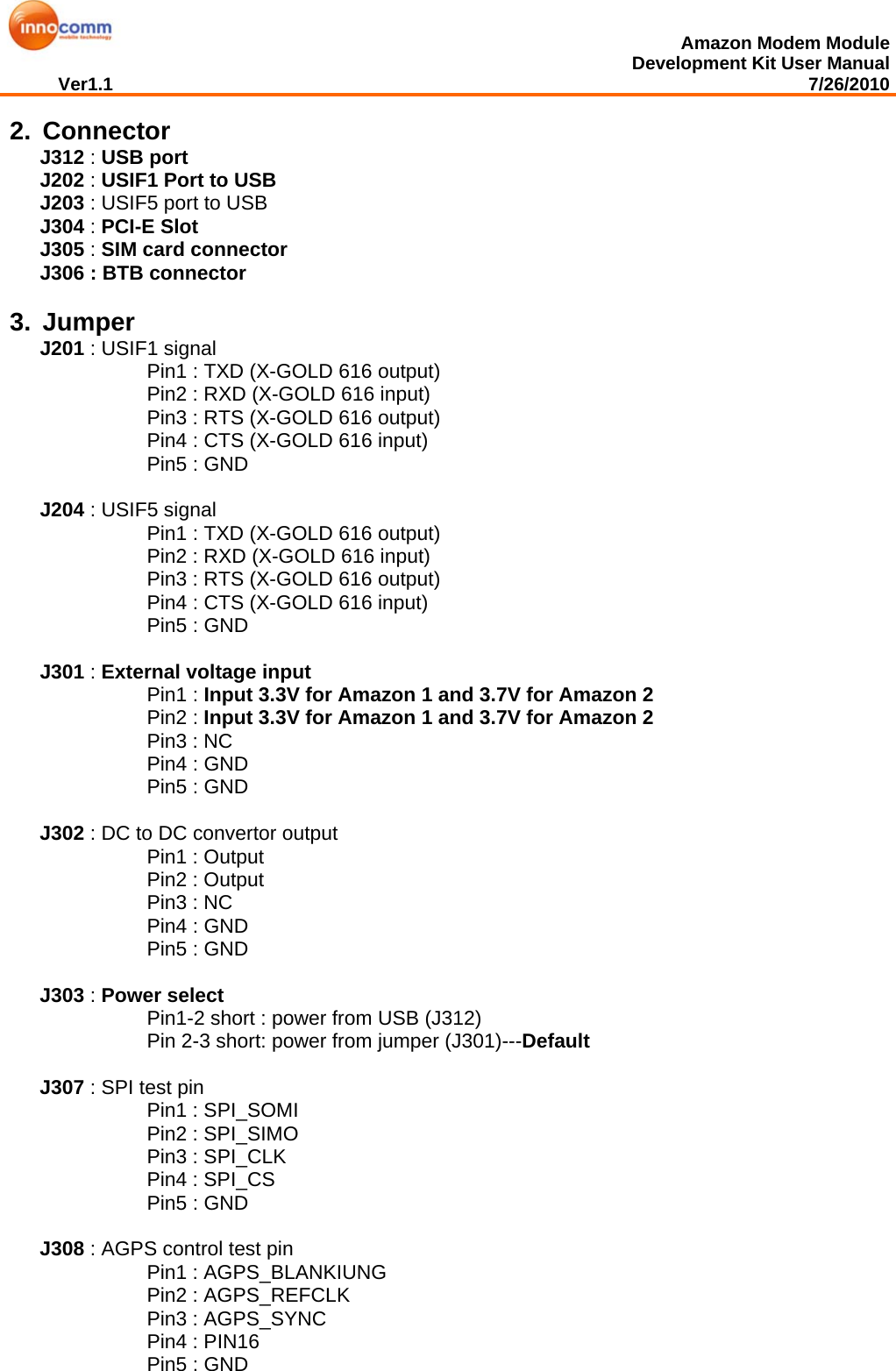  Amazon Modem Module Development Kit User Manual Ver1.1                                                                                                                                         7/26/2010  2. Connector J312 : USB port J202 : USIF1 Port to USB  J203 : USIF5 port to USB J304 : PCI-E Slot J305 : SIM card connector J306 : BTB connector  3. Jumper J201 : USIF1 signal      Pin1 : TXD (X-GOLD 616 output)      Pin2 : RXD (X-GOLD 616 input)      Pin3 : RTS (X-GOLD 616 output)      Pin4 : CTS (X-GOLD 616 input)      Pin5 : GND  J204 : USIF5 signal      Pin1 : TXD (X-GOLD 616 output)      Pin2 : RXD (X-GOLD 616 input)      Pin3 : RTS (X-GOLD 616 output)      Pin4 : CTS (X-GOLD 616 input)      Pin5 : GND  J301 : External voltage input    Pin1 : Input 3.3V for Amazon 1 and 3.7V for Amazon 2    Pin2 : Input 3.3V for Amazon 1 and 3.7V for Amazon 2      Pin3 : NC      Pin4 : GND      Pin5 : GND  J302 : DC to DC convertor output      Pin1 : Output      Pin2 : Output      Pin3 : NC      Pin4 : GND      Pin5 : GND  J303 : Power select      Pin1-2 short : power from USB (J312)      Pin 2-3 short: power from jumper (J301)---Default  J307 : SPI test pin      Pin1 : SPI_SOMI      Pin2 : SPI_SIMO      Pin3 : SPI_CLK      Pin4 : SPI_CS      Pin5 : GND  J308 : AGPS control test pin      Pin1 : AGPS_BLANKIUNG      Pin2 : AGPS_REFCLK      Pin3 : AGPS_SYNC      Pin4 : PIN16      Pin5 : GND 