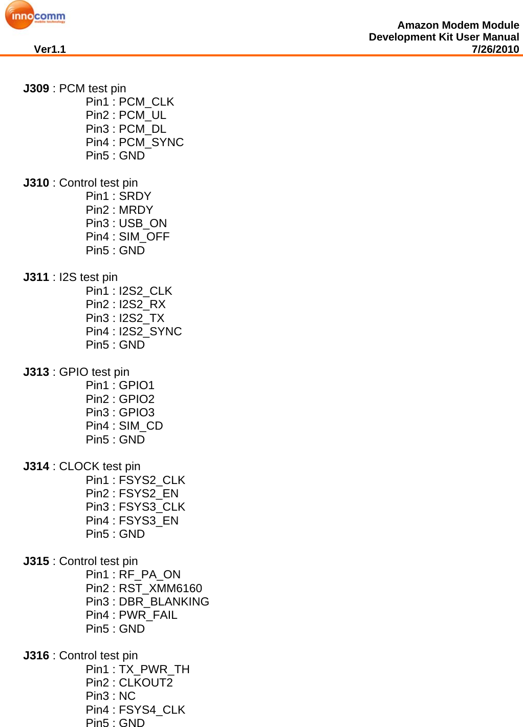  Amazon Modem Module Development Kit User Manual Ver1.1                                                                                                                                         7/26/2010   J309 : PCM test pin      Pin1 : PCM_CLK      Pin2 : PCM_UL      Pin3 : PCM_DL      Pin4 : PCM_SYNC      Pin5 : GND  J310 : Control test pin      Pin1 : SRDY      Pin2 : MRDY      Pin3 : USB_ON      Pin4 : SIM_OFF      Pin5 : GND  J311 : I2S test pin      Pin1 : I2S2_CLK      Pin2 : I2S2_RX      Pin3 : I2S2_TX      Pin4 : I2S2_SYNC      Pin5 : GND  J313 : GPIO test pin      Pin1 : GPIO1      Pin2 : GPIO2      Pin3 : GPIO3      Pin4 : SIM_CD      Pin5 : GND    J314 : CLOCK test pin      Pin1 : FSYS2_CLK      Pin2 : FSYS2_EN      Pin3 : FSYS3_CLK      Pin4 : FSYS3_EN      Pin5 : GND  J315 : Control test pin      Pin1 : RF_PA_ON      Pin2 : RST_XMM6160      Pin3 : DBR_BLANKING      Pin4 : PWR_FAIL      Pin5 : GND  J316 : Control test pin      Pin1 : TX_PWR_TH      Pin2 : CLKOUT2      Pin3 : NC      Pin4 : FSYS4_CLK      Pin5 : GND