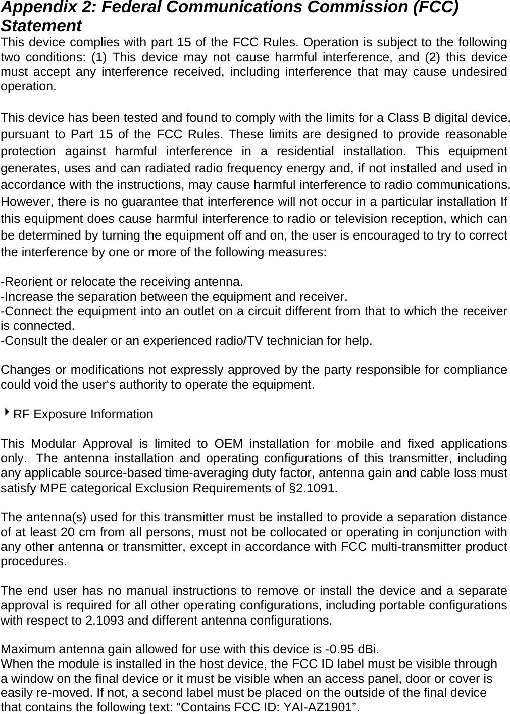 Appendix 2: Federal Communications Commission (FCC) Statement This device complies with part 15 of the FCC Rules. Operation is subject to the following two conditions: (1) This device may not cause harmful interference, and (2) this device must accept any interference received, including interference that may cause undesired operation.  This device has been tested and found to comply with the limits for a Class B digital device, pursuant to Part 15 of the FCC Rules. These limits are designed to provide reasonable protection against harmful interference in a residential installation. This equipment generates, uses and can radiated radio frequency energy and, if not installed and used in accordance with the instructions, may cause harmful interference to radio communications. However, there is no guarantee that interference will not occur in a particular installation If this equipment does cause harmful interference to radio or television reception, which can be determined by turning the equipment off and on, the user is encouraged to try to correct the interference by one or more of the following measures:  -Reorient or relocate the receiving antenna. -Increase the separation between the equipment and receiver. -Connect the equipment into an outlet on a circuit different from that to which the receiver is connected. -Consult the dealer or an experienced radio/TV technician for help.  Changes or modifications not expressly approved by the party responsible for compliance could void the user‘s authority to operate the equipment.  4RF Exposure Information  This Modular Approval is limited to OEM installation for mobile and fixed applications only.  The antenna installation and operating configurations of this transmitter, including any applicable source-based time-averaging duty factor, antenna gain and cable loss must satisfy MPE categorical Exclusion Requirements of §2.1091.   The antenna(s) used for this transmitter must be installed to provide a separation distance of at least 20 cm from all persons, must not be collocated or operating in conjunction with any other antenna or transmitter, except in accordance with FCC multi-transmitter product procedures.   The end user has no manual instructions to remove or install the device and a separate approval is required for all other operating configurations, including portable configurations with respect to 2.1093 and different antenna configurations.  Maximum antenna gain allowed for use with this device is -0.95 dBi. When the module is installed in the host device, the FCC ID label must be visible through a window on the final device or it must be visible when an access panel, door or cover is easily re-moved. If not, a second label must be placed on the outside of the final device that contains the following text: “Contains FCC ID: YAI-AZ1901”.   