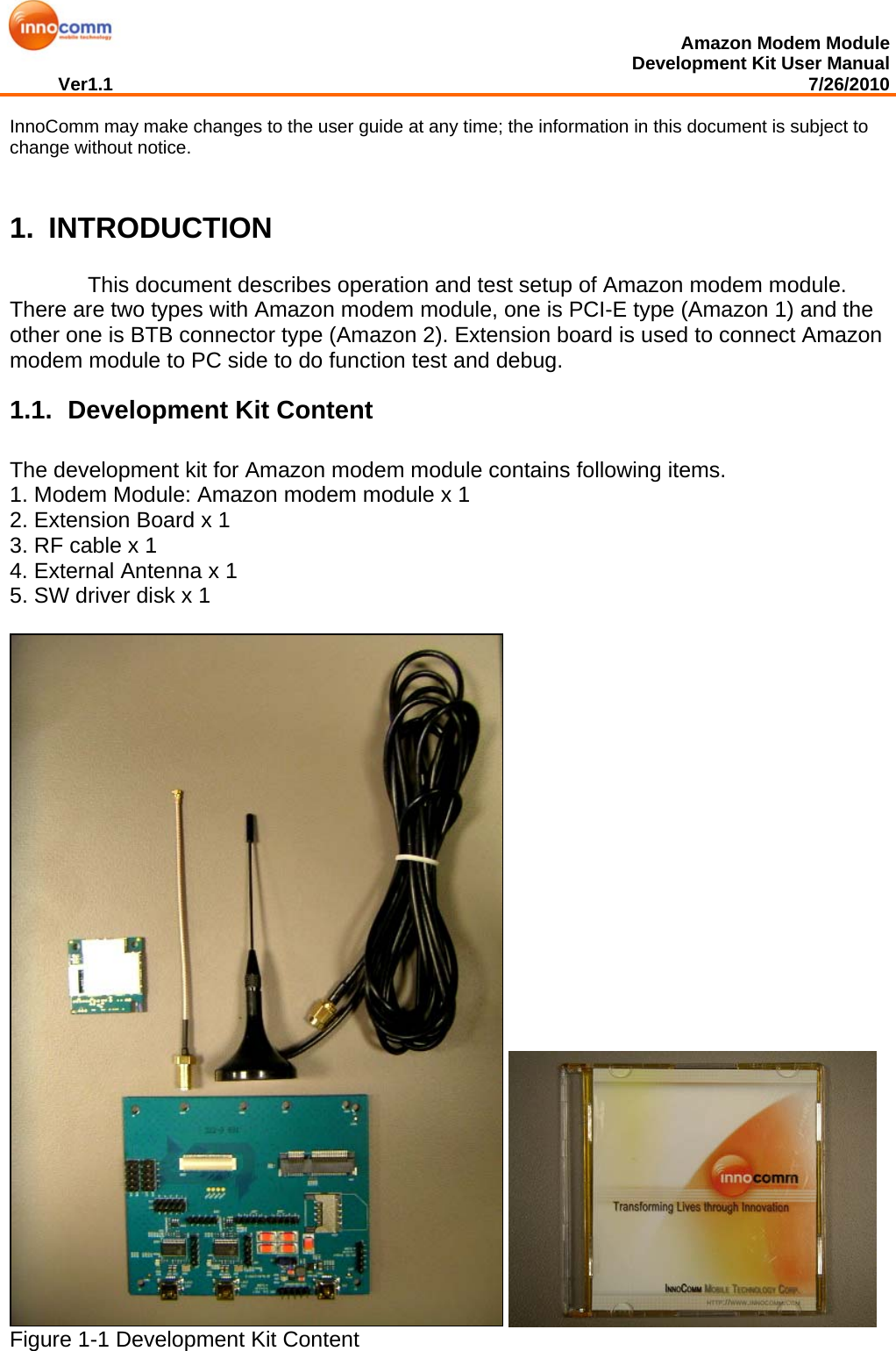  Amazon Modem Module Development Kit User Manual Ver1.1                                                                                                                                         7/26/2010  InnoComm may make changes to the user guide at any time; the information in this document is subject to change without notice.   1. INTRODUCTION     This document describes operation and test setup of Amazon modem module. There are two types with Amazon modem module, one is PCI-E type (Amazon 1) and the other one is BTB connector type (Amazon 2). Extension board is used to connect Amazon modem module to PC side to do function test and debug.  1.1.  Development Kit Content The development kit for Amazon modem module contains following items.  1. Modem Module: Amazon modem module x 1  2. Extension Board x 1 3. RF cable x 1 4. External Antenna x 1 5. SW driver disk x 1                  Figure 1-1 Development Kit Content  