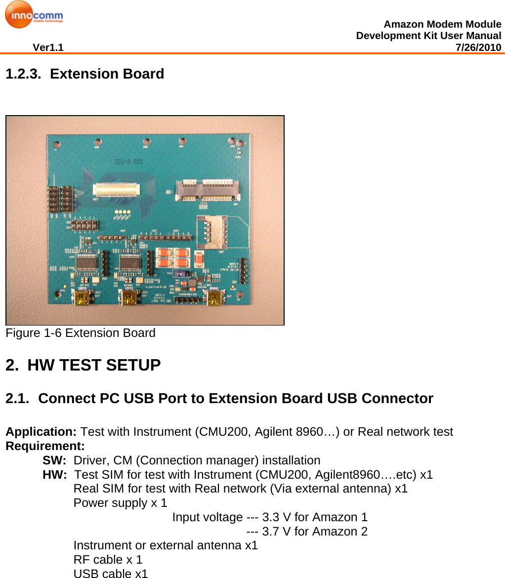  Amazon Modem Module Development Kit User Manual Ver1.1                                                                                                                                         7/26/2010  1.2.3.   Extension Board  Figure 1-6 Extension Board 2.  HW TEST SETUP 2.1.  Connect PC USB Port to Extension Board USB Connector Application: Test with Instrument (CMU200, Agilent 8960…) or Real network test Requirement:  SW:  Driver, CM (Connection manager) installation HW:  Test SIM for test with Instrument (CMU200, Agilent8960….etc) x1  Real SIM for test with Real network (Via external antenna) x1  Power supply x 1  Input voltage --- 3.3 V for Amazon 1 --- 3.7 V for Amazon 2 Instrument or external antenna x1  RF cable x 1 USB cable x1               