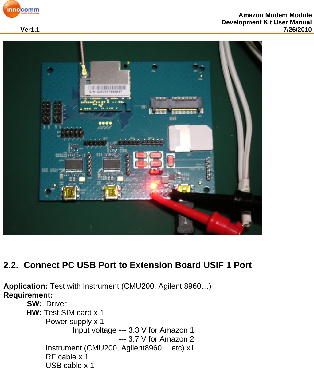  Amazon Modem Module Development Kit User Manual Ver1.1                                                                                                                                         7/26/2010     2.2.  Connect PC USB Port to Extension Board USIF 1 Port Application: Test with Instrument (CMU200, Agilent 8960…) Requirement:             SW:  Driver HW: Test SIM card x 1 Power supply x 1  Input voltage --- 3.3 V for Amazon 1 --- 3.7 V for Amazon 2 Instrument (CMU200, Agilent8960….etc) x1 RF cable x 1 USB cable x 1             