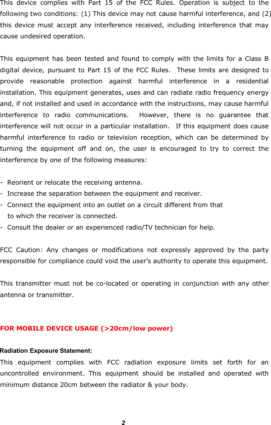         2Federal Communication Commission Interference Statement  This  device  complies  with  Part  15  of  the  FCC  Rules.  Operation  is  subject  to  the following two conditions: (1) This device may not cause harmful interference, and (2) this  device must  accept  any interference received,  including  interference that  may cause undesired operation.  This equipment has been  tested and found to comply  with the limits for a Class B digital device, pursuant to Part 15 of the FCC Rules.    These limits are designed to provide  reasonable  protection  against  harmful  interference  in  a  residential installation. This equipment generates, uses and can radiate radio frequency energy and, if not installed and used in accordance with the instructions, may cause harmful interference  to  radio  communications.    However,  there  is  no  guarantee  that interference will not occur in a particular installation.    If this equipment does cause harmful  interference  to  radio  or  television  reception,  which  can  be  determined  by turning  the  equipment  off  and  on,  the  user  is  encouraged  to  try  to  correct  the interference by one of the following measures:  -  Reorient or relocate the receiving antenna. -  Increase the separation between the equipment and receiver. -  Connect the equipment into an outlet on a circuit different from that to which the receiver is connected. -  Consult the dealer or an experienced radio/TV technician for help.  FCC  Caution:  Any  changes  or  modifications  not  expressly  approved  by  the  party responsible for compliance could void the user&apos;s authority to operate this equipment.  This transmitter must not be co-located or  operating  in conjunction with any other antenna or transmitter.     FOR MOBILE DEVICE USAGE (&gt;20cm/low power)         Radiation Exposure Statement: This  equipment  complies  with  FCC  radiation  exposure  limits  set  forth  for  an uncontrolled  environment.  This  equipment  should  be  installed  and  operated  with minimum distance 20cm between the radiator &amp; your body.  