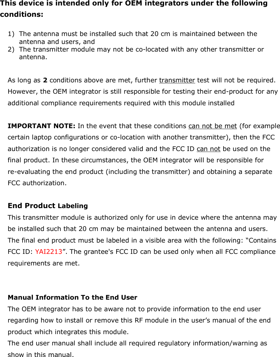 This device is intended only for OEM integrators under the following conditions:  1) The antenna must be installed such that 20 cm is maintained between the antenna and users, and   2) The transmitter module may not be co-located with any other transmitter or antenna.  As long as 2 conditions above are met, further transmitter test will not be required. However, the OEM integrator is still responsible for testing their end-product for any additional compliance requirements required with this module installed  IMPORTANT NOTE: In the event that these conditions can not be met (for example certain laptop configurations or co-location with another transmitter), then the FCC authorization is no longer considered valid and the FCC ID can not be used on the final product. In these circumstances, the OEM integrator will be responsible for re-evaluating the end product (including the transmitter) and obtaining a separate FCC authorization.  End Product Labeling  This transmitter module is authorized only for use in device where the antenna may be installed such that 20 cm may be maintained between the antenna and users. The final end product must be labeled in a visible area with the following: “Contains FCC ID: YAI2213”. The grantee&apos;s FCC ID can be used only when all FCC compliance requirements are met.   Manual Information To the End User The OEM integrator has to be aware not to provide information to the end user regarding how to install or remove this RF module in the user’s manual of the end product which integrates this module. The end user manual shall include all required regulatory information/warning as show in this manual.         