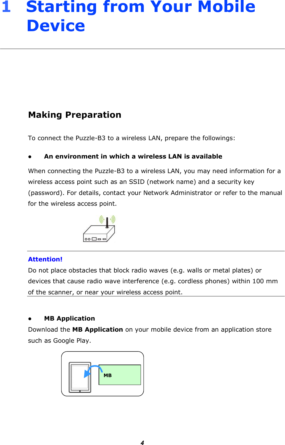        41     Starting from Your Mobile Device       Making Preparation To connect the Puzzle-B3 to a wireless LAN, prepare the followings:   An environment in which a wireless LAN is available When connecting the Puzzle-B3 to a wireless LAN, you may need information for a wireless access point such as an SSID (network name) and a security key (password). For details, contact your Network Administrator or refer to the manual for the wireless access point.    Attention! Do not place obstacles that block radio waves (e.g. walls or metal plates) or devices that cause radio wave interference (e.g. cordless phones) within 100 mm of the scanner, or near your wireless access point.   MB Application Download the MB Application on your mobile device from an application store such as Google Play.         MB 