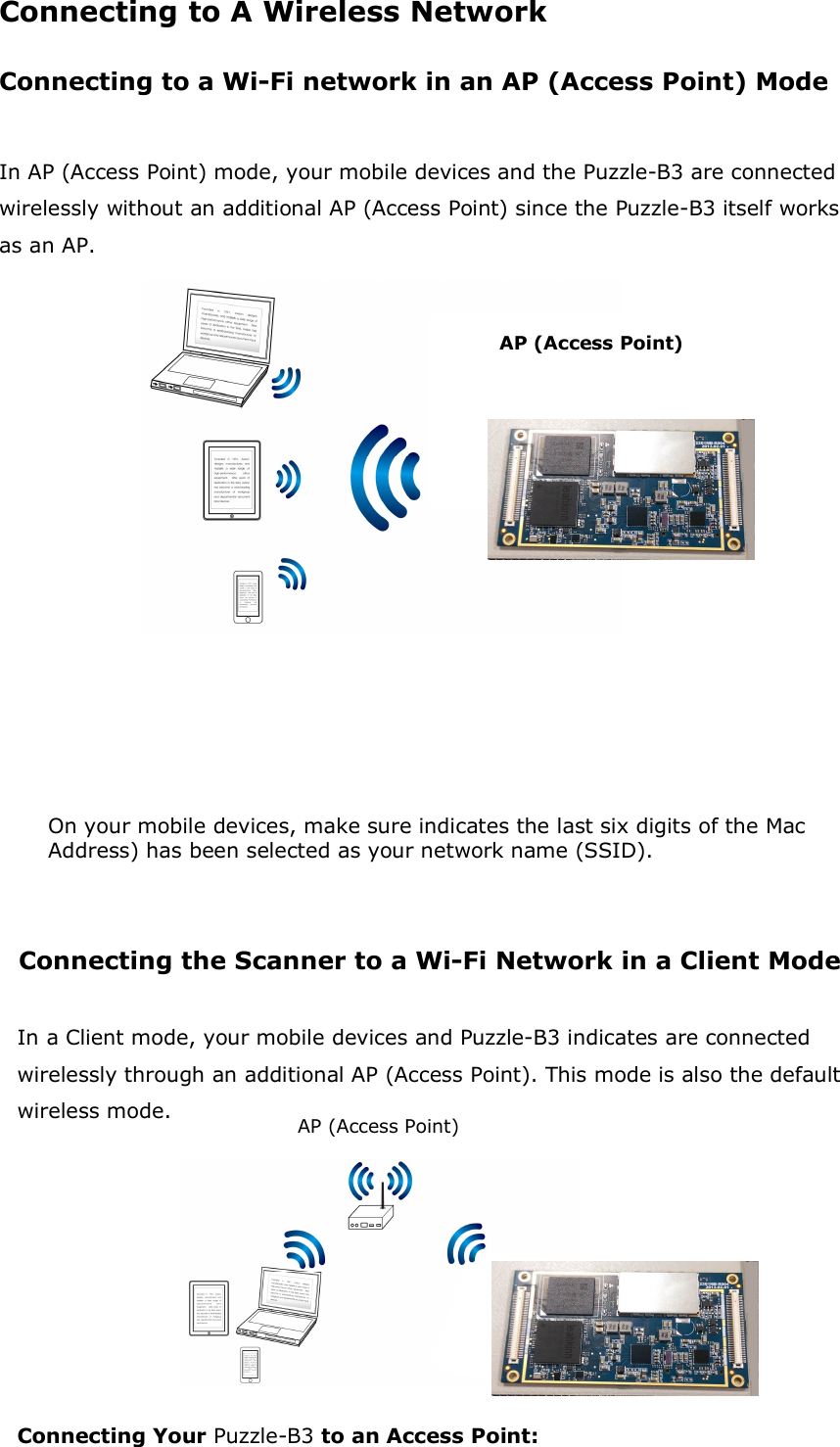 Connecting to A Wireless Network Connecting to a Wi-Fi network in an AP (Access Point) Mode  In AP (Access Point) mode, your mobile devices and the Puzzle-B3 are connected wirelessly without an additional AP (Access Point) since the Puzzle-B3 itself works as an AP.                  On your mobile devices, make sure indicates the last six digits of the Mac Address) has been selected as your network name (SSID).    Connecting the Scanner to a Wi-Fi Network in a Client Mode  In a Client mode, your mobile devices and Puzzle-B3 indicates are connected wirelessly through an additional AP (Access Point). This mode is also the default wireless mode.   Connecting Your Puzzle-B3 to an Access Point:   AP (Access Point) AP (Access Point) 