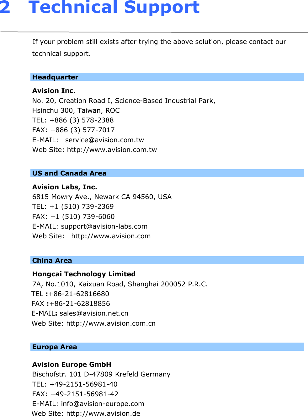 2 Technical Support  If your problem still exists after trying the above solution, please contact our technical support.  Headquarter Avision Inc. No. 20, Creation Road I, Science-Based Industrial Park,  Hsinchu 300, Taiwan, ROC TEL: +886 (3) 578-2388 FAX: +886 (3) 577-7017 E-MAIL:    service@avision.com.tw Web Site: http://www.avision.com.tw  US and Canada Area   Avision Labs, Inc. 6815 Mowry Ave., Newark CA 94560, USA TEL: +1 (510) 739-2369 FAX: +1 (510) 739-6060 E-MAIL: support@avision-labs.com Web Site:   http://www.avision.com  China Area   Hongcai Technology Limited 7A, No.1010, Kaixuan Road, Shanghai 200052 P.R.C.   TEL :+86-21-62816680 FAX :+86-21-62818856 E-MAIL: sales@avision.net.cn Web Site: http://www.avision.com.cn  Europe Area  Avision Europe GmbH   Bischofstr. 101 D-47809 Krefeld Germany  TEL: +49-2151-56981-40 FAX: +49-2151-56981-42 E-MAIL: info@avision-europe.com Web Site: http://www.avision.de 