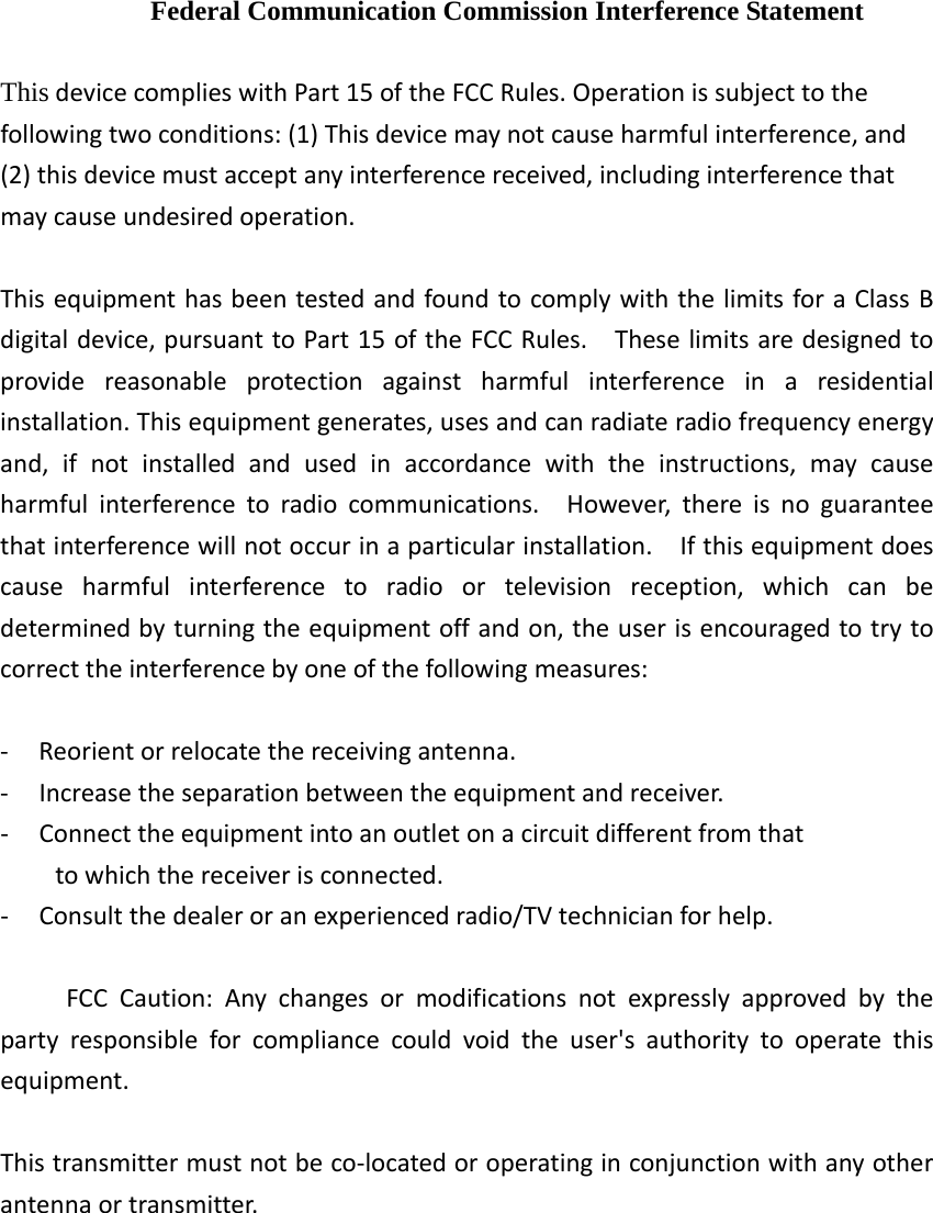 Federal Communication Commission Interference Statement ThisdevicecomplieswithPart15oftheFCCRules.Operationissubjecttothefollowingtwoconditions:(1)Thisdevicemaynotcauseharmfulinterference,and(2)thisdevicemustacceptanyinterferencereceived,includinginterferencethatmaycauseundesiredoperation.ThisequipmenthasbeentestedandfoundtocomplywiththelimitsforaClassBdigitaldevice,pursuanttoPart15oftheFCCRules.Theselimitsaredesignedtoprovidereasonableprotectionagainstharmfulinterferenceinaresidentialinstallation.Thisequipmentgenerates,usesandcanradiateradiofrequencyenergyand,ifnotinstalledandusedinaccordancewiththeinstructions,maycauseharmfulinterferencetoradiocommunications.However,thereisnoguaranteethatinterferencewillnotoccurinaparticularinstallation.Ifthisequipmentdoescauseharmfulinterferencetoradioortelevisionreception,whichcanbedeterminedbyturningtheequipmentoffandon,theuserisencouragedtotrytocorrecttheinterferencebyoneofthefollowingmeasures:‐ Reorientorrelocatethereceivingantenna.‐ Increasetheseparationbetweentheequipmentandreceiver.‐ Connecttheequipmentintoanoutletonacircuitdifferentfromthattowhichthereceiverisconnected.‐ Consultthedealeroranexperiencedradio/TVtechnicianforhelp.FCCCaution:Anychangesormodificationsnotexpresslyapprovedbythepartyresponsibleforcompliancecouldvoidtheuser&apos;sauthoritytooperatethisequipment.Thistransmittermustnotbeco‐locatedoroperatinginconjunctionwithanyotherantennaortransmitter.