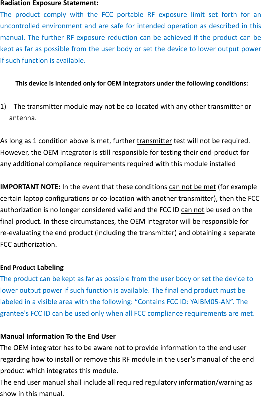RadiationExposureStatement:TheproductcomplywiththeFCCportableRFexposurelimitsetforthforanuncontrolledenvironmentandaresafeforintendedoperationasdescribedinthismanual.ThefurtherRFexposurereductioncanbeachievediftheproductcanbekeptasfaraspossiblefromtheuserbodyorsetthedevicetoloweroutputpowerifsuchfunctionisavailable.ThisdeviceisintendedonlyforOEMintegratorsunderthefollowingconditions:1) Thetransmittermodulemaynotbeco‐locatedwithanyothertransmitterorantenna.Aslongas1conditionaboveismet,furthertransmittertestwillnotberequired.However,theOEMintegratorisstillresponsiblefortestingtheirend‐productforanyadditionalcompliancerequirementsrequiredwiththismoduleinstalledIMPORTANTNOTE:Intheeventthattheseconditionscannotbemet(forexamplecertainlaptopconfigurationsorco‐locationwithanothertransmitter),thentheFCCauthorizationisnolongerconsideredvalidandtheFCCIDcannotbeusedonthefinalproduct.Inthesecircumstances,theOEMintegratorwillberesponsibleforre‐evaluatingtheendproduct(includingthetransmitter)andobtainingaseparateFCCauthorization.EndProductLabelingTheproductcanbekeptasfaraspossiblefromtheuserbodyorsetthedevicetoloweroutputpowerifsuchfunctionisavailable.Thefinalendproductmustbelabeledinavisibleareawiththefollowing:“ContainsFCCID:YAIBM05‐AN”.Thegrantee&apos;sFCCIDcanbeusedonlywhenallFCCcompliancerequirementsaremet.ManualInformationTotheEndUserTheOEMintegratorhastobeawarenottoprovideinformationtotheenduserregardinghowtoinstallorremovethisRFmoduleintheuser’smanualoftheendproductwhichintegratesthismodule.Theendusermanualshallincludeallrequiredregulatoryinformation/warningasshowinthismanual.