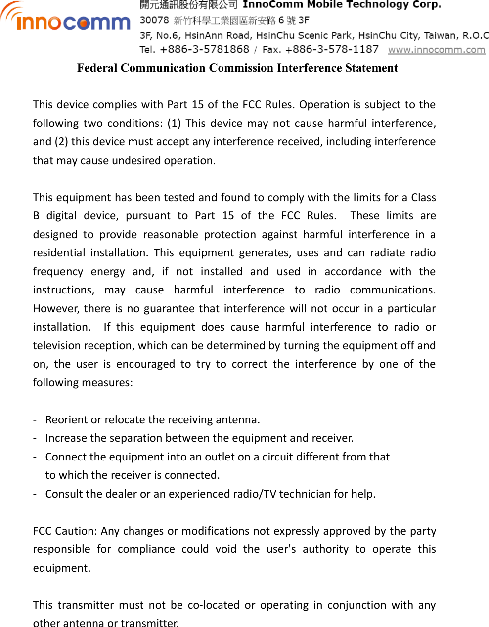  Federal Communication Commission Interference Statement  This device complies with Part 15 of the FCC Rules. Operation is subject to the following  two  conditions:  (1)  This  device  may  not  cause  harmful  interference, and (2) this device must accept any interference received, including interference that may cause undesired operation.  This equipment has been tested and found to comply with the limits for a Class B  digital  device,  pursuant  to  Part  15  of  the  FCC  Rules.    These  limits  are designed  to  provide  reasonable  protection  against  harmful  interference  in  a residential  installation.  This  equipment  generates,  uses  and  can  radiate  radio frequency  energy  and,  if  not  installed  and  used  in  accordance  with  the instructions,  may  cause  harmful  interference  to  radio  communications.   However, there is  no guarantee that  interference will  not  occur in a  particular installation.    If  this  equipment  does  cause  harmful  interference  to  radio  or television reception, which can be determined by turning the equipment off and on,  the  user  is  encouraged  to  try  to  correct  the  interference  by  one  of  the following measures:  -  Reorient or relocate the receiving antenna. -  Increase the separation between the equipment and receiver. -  Connect the equipment into an outlet on a circuit different from that to which the receiver is connected. -  Consult the dealer or an experienced radio/TV technician for help.  FCC Caution: Any changes or modifications not expressly approved by the party responsible  for  compliance  could  void  the  user&apos;s  authority  to  operate  this equipment.  This  transmitter  must  not  be  co-located  or  operating  in  conjunction  with  any other antenna or transmitter.    