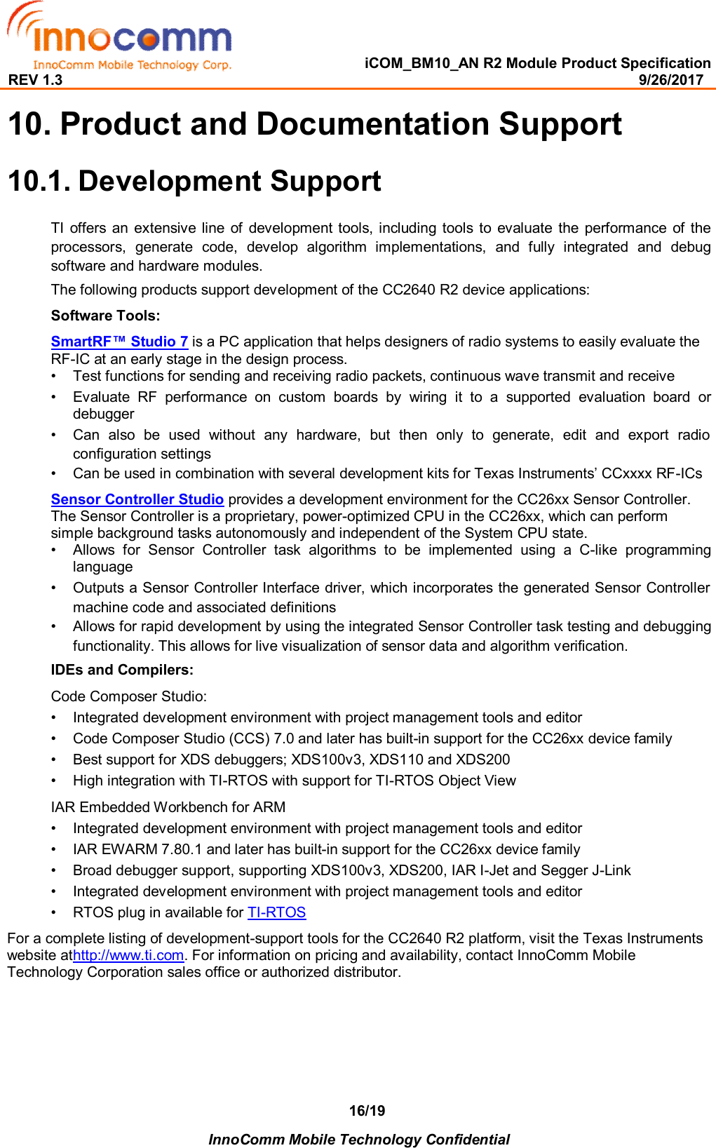   iCOM_BM10_AN R2 Module Product Specification REV 1.3                                                                                                                                              9/26/2017    InnoComm Mobile Technology Confidential 16/19 10. Product and Documentation Support 10.1. Development Support TI  offers  an extensive line of  development  tools, including  tools  to  evaluate the performance of the processors,  generate  code,  develop  algorithm  implementations,  and  fully  integrated  and  debug software and hardware modules.  The following products support development of the CC2640 R2 device applications:  Software Tools:  SmartRF™ Studio 7 is a PC application that helps designers of radio systems to easily evaluate the RF-IC at an early stage in the design process.  •  Test functions for sending and receiving radio packets, continuous wave transmit and receive   •  Evaluate  RF  performance  on  custom  boards  by  wiring  it  to  a  supported  evaluation  board  or debugger   •  Can  also  be  used  without  any  hardware,  but  then  only  to  generate,  edit  and  export  radio configuration settings  •  Can be used in combination with several development kits for Texas Instruments’ CCxxxx RF-ICs   Sensor Controller Studio provides a development environment for the CC26xx Sensor Controller. The Sensor Controller is a proprietary, power-optimized CPU in the CC26xx, which can perform simple background tasks autonomously and independent of the System CPU state. •  Allows  for  Sensor  Controller  task  algorithms  to  be  implemented  using  a  C-like  programming language   •  Outputs a Sensor Controller Interface driver, which incorporates the generated Sensor Controller machine code and associated definitions  •  Allows for rapid development by using the integrated Sensor Controller task testing and debugging functionality. This allows for live visualization of sensor data and algorithm verification.   IDEs and Compilers:  Code Composer Studio:  •  Integrated development environment with project management tools and editor   •  Code Composer Studio (CCS) 7.0 and later has built-in support for the CC26xx device family   •  Best support for XDS debuggers; XDS100v3, XDS110 and XDS200   •  High integration with TI-RTOS with support for TI-RTOS Object View   IAR Embedded Workbench for ARM  •  Integrated development environment with project management tools and editor   •  IAR EWARM 7.80.1 and later has built-in support for the CC26xx device family   •  Broad debugger support, supporting XDS100v3, XDS200, IAR I-Jet and Segger J-Link   •  Integrated development environment with project management tools and editor   •  RTOS plug in available for TI-RTOS   For a complete listing of development-support tools for the CC2640 R2 platform, visit the Texas Instruments website athttp://www.ti.com. For information on pricing and availability, contact InnoComm Mobile Technology Corporation sales office or authorized distributor.  