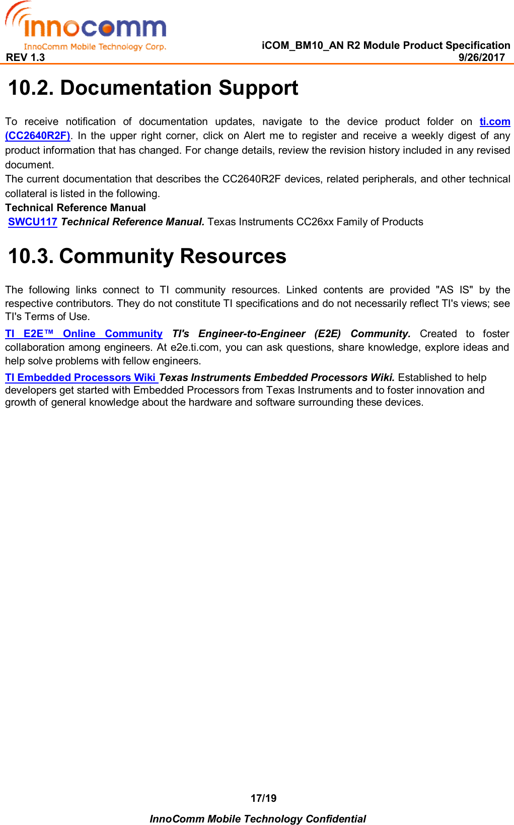   iCOM_BM10_AN R2 Module Product Specification REV 1.3                                                                                                                                              9/26/2017    InnoComm Mobile Technology Confidential 17/19 10.2. Documentation Support To  receive  notification  of  documentation  updates,  navigate  to  the  device  product  folder  on  ti.com (CC2640R2F).  In  the  upper  right  corner,  click  on  Alert  me  to  register  and  receive  a  weekly  digest  of  any product information that has changed. For change details, review the revision history included in any revised document.  The current documentation that describes the CC2640R2F devices, related peripherals, and other technical collateral is listed in the following.  Technical Reference Manual  SWCU117 Technical Reference Manual. Texas Instruments CC26xx Family of Products 10.3. Community Resources The  following  links  connect  to  TI  community  resources.  Linked  contents  are  provided  &quot;AS  IS&quot;  by  the respective contributors. They do not constitute TI specifications and do not necessarily reflect TI&apos;s views; see TI&apos;s Terms of Use.  TI  E2E™  Online  Community  TI&apos;s  Engineer-to-Engineer  (E2E)  Community. Created  to  foster collaboration among engineers. At e2e.ti.com, you can ask questions, share knowledge, explore ideas and help solve problems with fellow engineers.   TI Embedded Processors Wiki Texas Instruments Embedded Processors Wiki. Established to help developers get started with Embedded Processors from Texas Instruments and to foster innovation and growth of general knowledge about the hardware and software surrounding these devices.                        