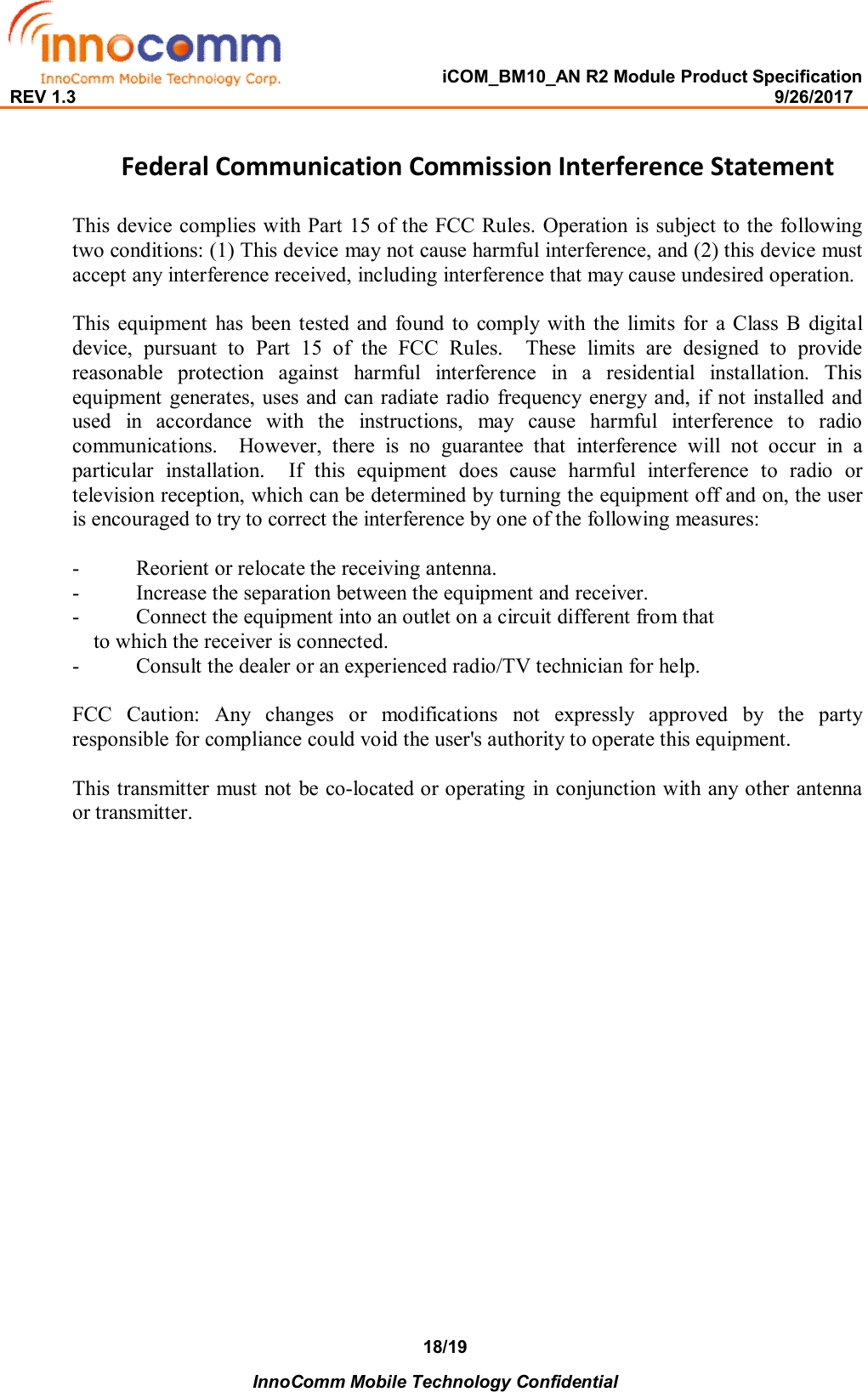   iCOM_BM10_AN R2 Module Product Specification REV 1.3                                                                                                                                              9/26/2017    InnoComm Mobile Technology Confidential 18/19 Federal Communication Commission Interference Statement  This device complies with Part 15 of the FCC Rules. Operation is subject to the following two conditions: (1) This device may not cause harmful interference, and (2) this device must accept any interference received, including interference that may cause undesired operation.  This  equipment  has  been tested  and  found  to  comply  with  the  limits  for  a  Class B  digital device,  pursuant  to  Part  15  of  the  FCC  Rules.    These  limits  are  designed  to  provide reasonable  protection  against  harmful  interference  in  a  residential  installation.  This equipment generates, uses and can radiate  radio frequency energy  and, if  not  installed  and used  in  accordance  with  the  instructions,  may  cause  harmful  interference  to  radio communications.    However,  there  is  no  guarantee  that  interference  will  not  occur  in  a particular  installation.    If  this  equipment  does  cause  harmful  interference  to  radio  or television reception, which can be determined by turning the equipment off and on, the user is encouraged to try to correct the interference by one of the following measures:  -  Reorient or relocate the receiving antenna. -  Increase the separation between the equipment and receiver. -  Connect the equipment into an outlet on a circuit different from that to which the receiver is connected. -  Consult the dealer or an experienced radio/TV technician for help.  FCC  Caution:  Any  changes  or  modifications  not  expressly  approved  by  the  party responsible for compliance could void the user&apos;s authority to operate this equipment.  This transmitter must not be co-located or operating  in conjunction with any other antenna or transmitter.   