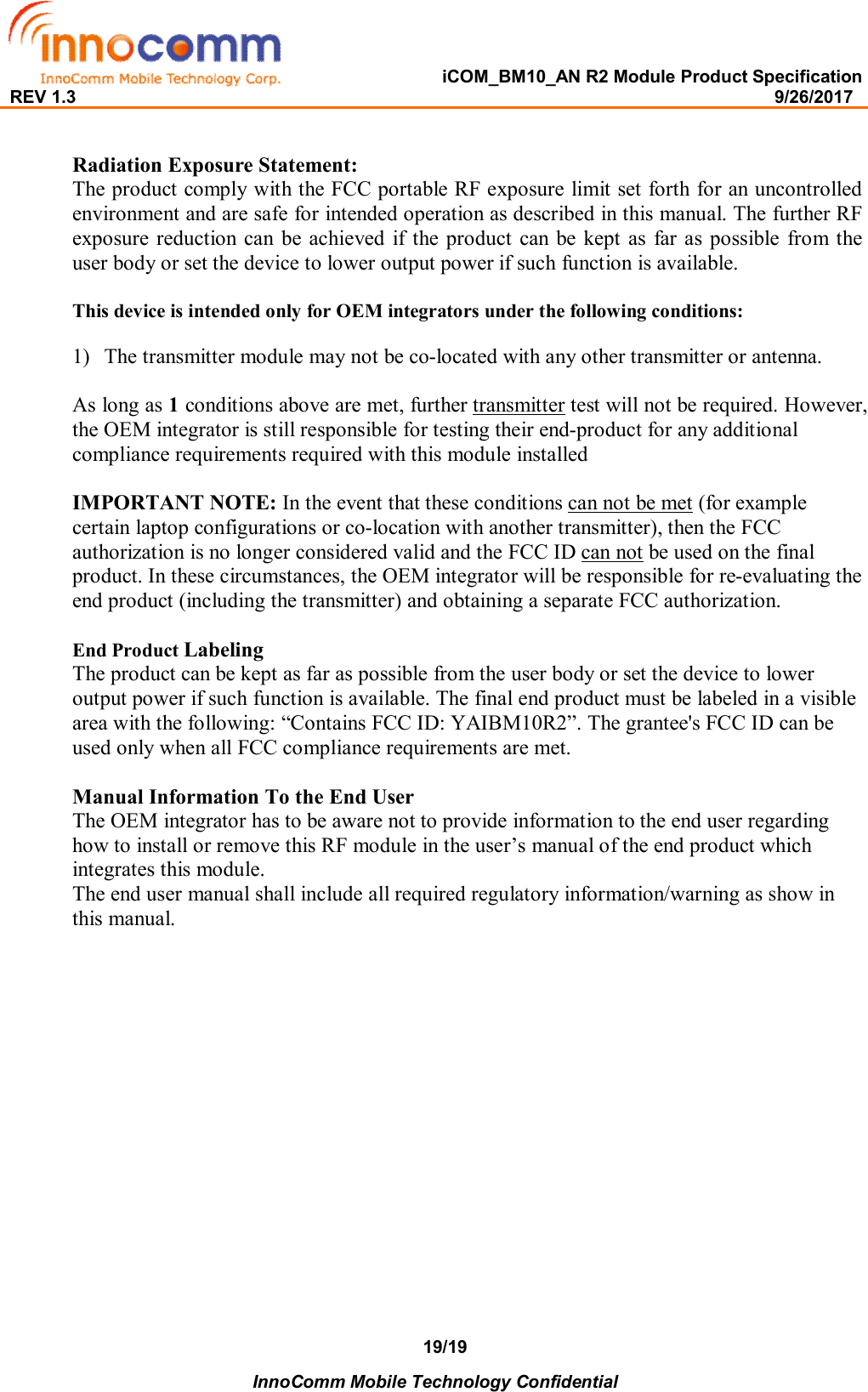   iCOM_BM10_AN R2 Module Product Specification REV 1.3                                                                                                                                              9/26/2017    InnoComm Mobile Technology Confidential 19/19  Radiation Exposure Statement: The product comply with the FCC portable RF exposure limit set forth for an uncontrolled environment and are safe for intended operation as described in this manual. The further RF exposure reduction can  be achieved  if  the  product  can be kept as  far as possible  from  the user body or set the device to lower output power if such function is available.  This device is intended only for OEM integrators under the following conditions:  1) The transmitter module may not be co-located with any other transmitter or antenna.  As long as 1 conditions above are met, further transmitter test will not be required. However, the OEM integrator is still responsible for testing their end-product for any additional compliance requirements required with this module installed  IMPORTANT NOTE: In the event that these conditions can not be met (for example certain laptop configurations or co-location with another transmitter), then the FCC authorization is no longer considered valid and the FCC ID can not be used on the final product. In these circumstances, the OEM integrator will be responsible for re-evaluating the end product (including the transmitter) and obtaining a separate FCC authorization.  End Product Labeling  The product can be kept as far as possible from the user body or set the device to lower output power if such function is available. The final end product must be labeled in a visible area with the following: “Contains FCC ID: YAIBM10R2”. The grantee&apos;s FCC ID can be used only when all FCC compliance requirements are met.  Manual Information To the End User The OEM integrator has to be aware not to provide information to the end user regarding how to install or remove this RF module in the user’s manual of the end product which integrates this module. The end user manual shall include all required regulatory information/warning as show in this manual.   