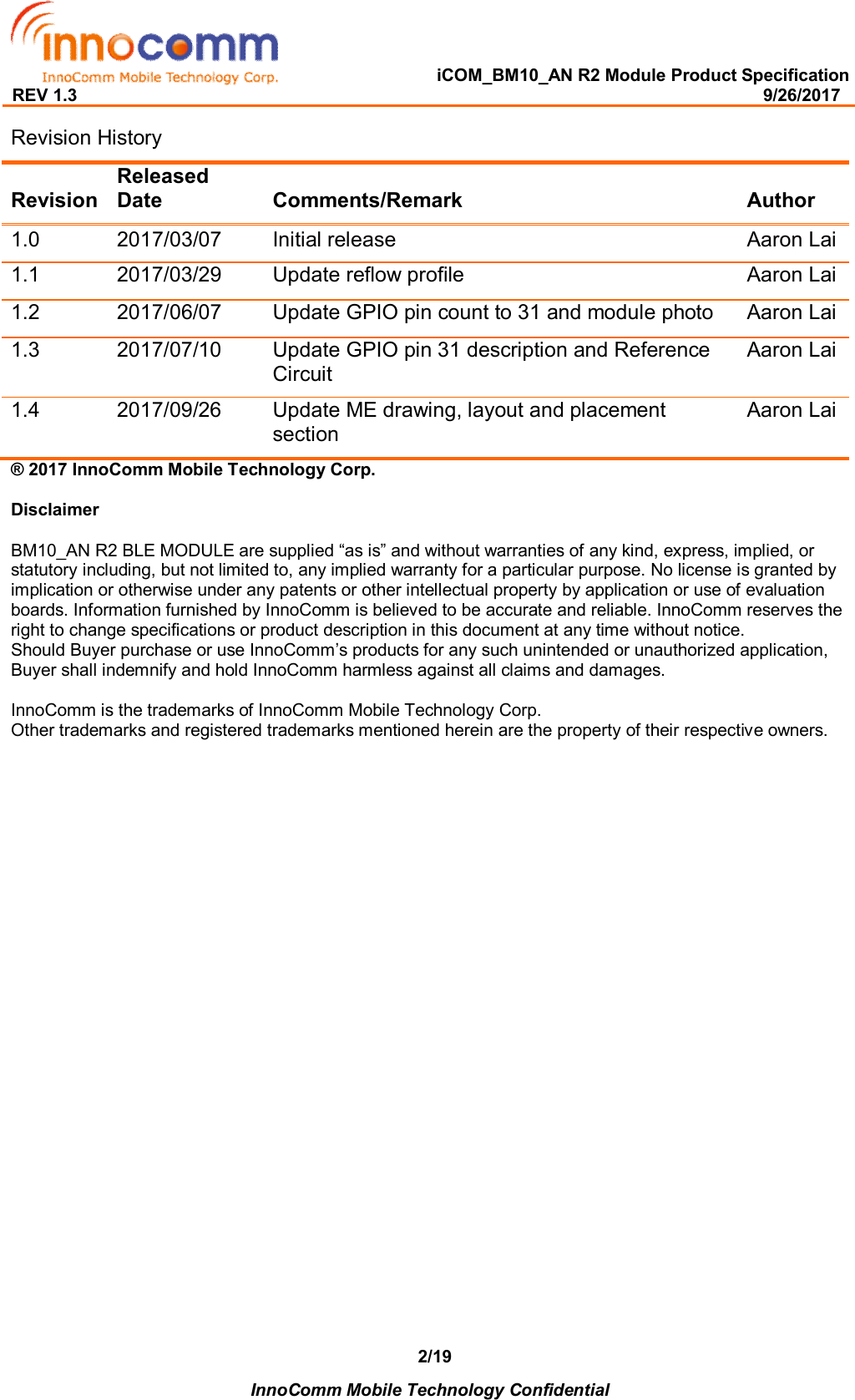   iCOM_BM10_AN R2 Module Product Specification REV 1.3                                                                                                                                              9/26/2017    InnoComm Mobile Technology Confidential 2/19Revision History Revision Released Date  Comments/Remark  Author 1.0  2017/03/07  Initial release  Aaron Lai 1.1  2017/03/29  Update reflow profile  Aaron Lai 1.2  2017/06/07  Update GPIO pin count to 31 and module photo  Aaron Lai 1.3  2017/07/10  Update GPIO pin 31 description and Reference Circuit Aaron Lai 1.4  2017/09/26  Update ME drawing, layout and placement section Aaron Lai ® 2017 InnoComm Mobile Technology Corp.  Disclaimer  BM10_AN R2 BLE MODULE are supplied “as is” and without warranties of any kind, express, implied, or statutory including, but not limited to, any implied warranty for a particular purpose. No license is granted by implication or otherwise under any patents or other intellectual property by application or use of evaluation boards. Information furnished by InnoComm is believed to be accurate and reliable. InnoComm reserves the right to change specifications or product description in this document at any time without notice.  Should Buyer purchase or use InnoComm’s products for any such unintended or unauthorized application, Buyer shall indemnify and hold InnoComm harmless against all claims and damages.  InnoComm is the trademarks of InnoComm Mobile Technology Corp. Other trademarks and registered trademarks mentioned herein are the property of their respective owners.    