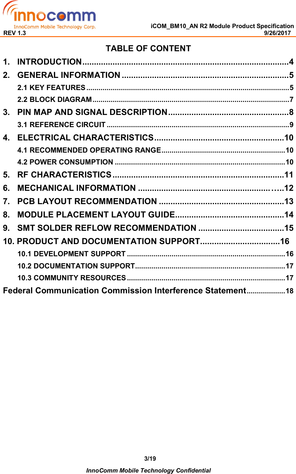   iCOM_BM10_AN R2 Module Product Specification REV 1.3                                                                                                                                              9/26/2017    InnoComm Mobile Technology Confidential 3/19TABLE OF CONTENT 1. INTRODUCTION ......................................................................................... 4 2. GENERAL INFORMATION ........................................................................ 5 2.1 KEY FEATURES .................................................................................................... 5 2.2 BLOCK DIAGRAM ................................................................................................. 7 3. PIN MAP AND SIGNAL DESCRIPTION .................................................... 8 3.1 REFERENCE CIRCUIT .......................................................................................... 9 4. ELECTRICAL CHARACTERISTICS ........................................................ 10 4.1 RECOMMENDED OPERATING RANGE ............................................................. 10 4.2 POWER CONSUMPTION .................................................................................... 10 5. RF CHARACTERISTICS .......................................................................... 11 6. MECHANICAL INFORMATION ......................................................... …..12 7. PCB LAYOUT RECOMMENDATION ...................................................... 13 8. MODULE PLACEMENT LAYOUT GUIDE............................................... 14 9. SMT SOLDER REFLOW RECOMMENDATION ..................................... 15 10. PRODUCT AND DOCUMENTATION SUPPORT..................................16 10.1 DEVELOPMENT SUPPORT .............................................................................. 16 10.2 DOCUMENTATION SUPPORT .......................................................................... 17 10.3 COMMUNITY RESOURCES .............................................................................. 17 Federal Communication Commission Interference Statement ................... 18                   