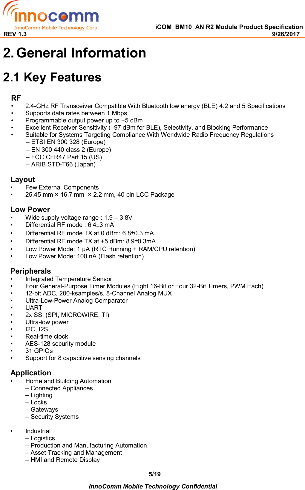   iCOM_BM10_AN R2 Module Product Specification REV 1.3                                                                                                                                              9/26/2017    InnoComm Mobile Technology Confidential 5/192. General Information 2.1 Key Features RF •  2.4-GHz RF Transceiver Compatible With Bluetooth low energy (BLE) 4.2 and 5 Specifications •  Supports data rates between 1 Mbps  •  Programmable output power up to +5 dBm  •  Excellent Receiver Sensitivity (–97 dBm for BLE), Selectivity, and Blocking Performance  •  Suitable for Systems Targeting Compliance With Worldwide Radio Frequency Regulations – ETSI EN 300 328 (Europe)  – EN 300 440 class 2 (Europe)  – FCC CFR47 Part 15 (US)  – ARIB STD-T66 (Japan)   Layout •  Few External Components •  25.45 mm × 16.7 mm  × 2.2 mm, 40 pin LCC Package  Low Power •  Wide supply voltage range : 1.9 – 3.8V  •  Differential RF mode : 6.4±3 mA  •  Differential RF mode TX at 0 dBm: 6.8±0.3 mA  •  Differential RF mode TX at +5 dBm: 8.9±0.3mA  •  Low Power Mode: 1 μA (RTC Running + RAM/CPU retention) •  Low Power Mode: 100 nA (Flash retention)  Peripherals •  Integrated Temperature Sensor  •  Four General-Purpose Timer Modules (Eight 16-Bit or Four 32-Bit Timers, PWM Each) •  12-bit ADC, 200-ksamples/s, 8-Channel Analog MUX  •  Ultra-Low-Power Analog Comparator •  UART •  2x SSI (SPI, MICROWIRE, TI) •  Ultra-low power •  I2C, I2S •  Real-time clock •  AES-128 security module  •  31 GPIOs  •  Support for 8 capacitive sensing channels   Application •  Home and Building Automation  – Connected Appliances – Lighting – Locks – Gateways – Security Systems  •  Industrial  – Logistics  – Production and Manufacturing Automation – Asset Tracking and Management  – HMI and Remote Display 